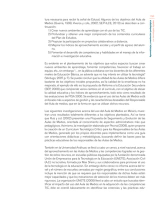 Aprendizaje y mediación pedagógica 
con tecnologías digitales 
150 
tura necesaria para recibir la señal de Edusat. Algunos de los objetivos del Aula de 
Medios (Guerra, 1999; Viveros y cols., 2002; SEP-ILCE, 2010) se describen a con-tinuación: 
1) Crear nuevos ambientes de aprendizaje con el uso de las TIC. 
2) Profundizar y obtener una mejor comprensión de los contenidos curriculares 
del Plan de Estudios. 
3) Propiciar la participación en proyectos colaborativos a distancia. 
4) Mejorar los índices de aprovechamiento escolar y el perfil de egreso del alum-no. 
5) Fomentar el desarrollo de competencias y habilidades en el manejo de la infor-mación 
e investigación educativa. 
Es evidente en el planteamiento de los objetivos que estos espacios buscan crear 
nuevos ambientes de aprendizaje, fomentar competencias, favorecer el trabajo en 
equipo, etc., sin embargo “…en la plática cotidiana con los docentes de los diferentes 
niveles de Educación Básica, se advierte que no hay interés en utilizar la tecnología” 
(Verdugo, 2007, p. 7). Se puede concluir que la utilidad de las Aulas de Medios difiere 
bastante de los objetivos iniciales propuestos, así la calidad de la enseñanza no ha 
mejorado, el ejemplo de ello es la propuesta de Reforma a la Educación Secundaria 
(SEP, 2008) que comprende varios cambios en el currículo, con el objetivo de elevar 
la calidad educativa y los índices de aprovechamiento, todo esto como resultado de 
las evaluaciones de PISA 2000. Se evidencia que el uso de las Aulas de Medios está 
enfocado más a aspectos de gestión y de características deseables del Responsable 
del Aula de medios, que en la forma en que se utilizan dichos recursos. 
Las siguientes investigaciones acerca del uso del Aula de Medios en México, mues-tran 
unos resultados totalmente diferentes a los objetivos planteados. Así se tiene 
que Ruiz y col. (2002) presentan una Propuesta de Seguimiento y Evolución de las 
Aulas de Medios, orientada al conocimiento de aspectos administrativos más que 
pedagógicos. Asimismo, la investigación elaborada por Pecina (2008), quien propone 
la creación de un Curriculum Tecnológico Crítico para los Responsables de las Aulas 
de Medios, generado por los propios docentes para implementarse como una guía 
con orientaciones didácticas y metodológicas, buscando definir las bases para las 
prácticas educativas de los responsables de las Aulas de Medios. 
También en la Universidad Anáhuac se llevó a cabo un censo, a nivel nacional, acerca 
del aprovechamiento en las Aulas de Medios y las competencias logradas en la ges-tión 
de estos recursos, en escuelas públicas equipadas por la fundación denominada 
Unión de Empresarios para la Tecnología en la Educación (ÚNETE), Asociación Civil 
(A.C.) no lucrativa, formada por Max Shein y sus colaboradores para promover el uso 
de la tecnología en la educación. Sin embargo dicho censo no informa acerca del ni-vel 
y el número de escuelas censadas por región geográfica, entre sus conclusiones 
incluye la mención de que se requiere que los responsables de dichas Aulas estén 
mejor capacitados y que los mecanismos de selección de los mismos deben ser más 
rigurosos. La organización ÚNETE (2008) llevó a cabo un estudio que buscaba iden-tificar 
el impacto del uso del Aula de Medios en la adquisición de las competencias 
TIC, éste se orientó básicamente en identificar las creencias y las prácticas edu- 
 