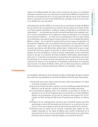 Aprendizaje y mediación pedagógica 
con tecnologías digitales 
151 
cativas de los Responsables del Aula y de los profesores de grupo. Los resultados 
obtenidos muestran que es muy reducido el uso del Aula de Medios por parte de los 
docentes en la preparación de sus cursos y que sólo algunas veces se les utiliza para 
obtener información de Internet, de la Red Escolar y de algunos otros recursos, pero 
no se detallan los usos educativos. 
Una publicación de Silva (2006, p. 3), acerca del uso que tienen las Aulas de Medios 
es una narración de una experiencia con alumnos de secundaria en el estado de San 
Luis Potosí, quienes aprendieron a elaborar mapas conceptuales con contenidos de 
matemáticas, “…una actividad que resultó sumamente alentadora fue realizada cuan-do 
se usaron computadoras, ahí se elaboraron mapas conceptuales con la ayuda de 
la herramienta CmapTools; …sin duda, fue una actividad que motivó en gran medida 
a los estudiantes, que durante algunos meses esperaron la funcionalidad del Aula de 
Medios; y añade …en mi opinión el sustento teórico de los mapas conceptuales y la 
herramienta CmapTools son una excelente forma de hacer uso del ordenador y sus 
periféricos; …cabe señalar que la tecnología informática en la mayoría de nuestras 
escuelas secundarias está deteriorada, abandonada o simplemente ocupa un lugar 
ornamental”. Asimismo, aparte de describir el interés existente en los alumnos por 
emplear recursos tecnológicos, incluye la mención relacionada con las condiciones 
físicas en las que se encuentran las Aulas de Medios: deterioradas, abandonadas o 
sólo como un ornamento. Los docentes en la enseñanza de matemáticas reconocen 
los beneficios en el manejo de estas herramientas, pero expresan el sentirse reba-sados 
por los alumnos, en el manejo de los Programas, justificándose con pretextos 
para no asistir a las Aulas de Medios, tales como: no tener apoyo técnico, la falta de 
control del grupo y la falta de tiempo para elaborar los materiales a utilizar. 
3. Conclusiones 
Los resultados obtenidos en estos estudios permiten contextualizar, de alguna manera, 
las condiciones que prevalecen en las Aulas de Medios de las Escuelas Secundarias: 
1) El docente raras veces utiliza el aula de medios, tanto para preparar sus clases 
como para investigar en Internet. 
2) Se prioriza el hecho de definir el perfil y funciones del Responsable del Aula de 
Medios en vez de describir y tipificar las diversas actividades educativas. 
3) La necesidad de capacitar mejor a los docentes, ya que éstos se sienten re-basados 
en el uso de los Programas que se encuentran en el Aula de Medios. 
Algunos de los programas con los que se cuenta en este espacio son: el Pro-cesador 
de Texto, la Hoja de Cálculo, las Presentaciones Gráficas, los Videos, 
etc. 
4) Ninguna de las investigaciones menciona que el docente busque promover 
aprendizajes a través del intercambio de información o la construcción de pro-yectos 
en línea que implique la toma de decisiones por parte de los alumnos. 
5) Pareciera que se cuenta con los recursos suficientes para realizar las acti-vidades 
requeridas en las Aulas de Medios, pero existen limitaciones en el 
aprovechamiento de los recursos así también cierta resistencia por parte de los 
profesores para incorporar estas tecnologías en su quehacer docente. 
 