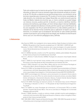 Aprendizaje y mediación pedagógica 
con tecnologías digitales 
152 
Todo esto evidencia que la creencia de que las TIC por sí mismas mejorarán la calidad 
educativa, es falsa, por lo que es necesario lograr que el docente versado en el mane-jo 
de las TIC difunda su experiencia, que permita proporcionar una orientación de las 
acciones requeridas para incorporar las TIC al aula, en función de las necesidades de 
cada docente y los contenidos que trabaja. Desarrollar una reestructuración para las 
Aulas de Medios tratando de encontrar que un mismo contenido se pueda trabajar 
con diversos recursos, pudiera permitir al docente y al alumno identificar distintos 
procesos de enseñanza y aprendizaje y al mismo tiempo adquirir diversas habilidades. 
La revisión realizada de la literatura incluida, permite suponer que la identificación de 
los usos asignados a las TIC por parte del docente en su vida cotidiana, podría ser un 
indicador de las diversas formas existentes para su aplicación al impartir sus clases. 
Asimismo, se considera que la actualización del docente en este sentido permitiría 
cambiar la percepción que se tenga de la tecnología, esto facilitaría la diversificación 
de los usos con una intención pedagógica clara y definida. 
4. Referencias 
Alva, Nuria de. (2005). Una investigación de las mejores prácticas. Redes Escolares de América Latina 
(REDAL). Recuperado de http://www.idrc.ca/uploads/user-S/11382166411102073-001.pdf. 
Benavides, F. y Pedró F. (2007). Políticas educativas sobre nuevas tecnologías en los países iberoame-ricanos. 
Revista Iberoamericana de Educación no. 45, 19-69. Recuperado de http://www.rieoei.org/ 
rie45a01.pdf. 
Coll, S. C. (2008a). Aprender y enseñar con las TIC: expectativas, realidad y potencialidades. Recuperado 
de http://www.uovirtual.com.mx/moodle/lecturas/ doce/4.pdf. 
Coll, S. C. y Monereo F. Carles (Coords.). (2008b). Psicología de la educación virtual. España: Editorial 
Morata. 
Cuban, L. (2003). So much high-tech money invested, so little use and change in practice: how come? 
Documento en línea. Recuperado de http://www.edtechnot.com/notarticle1201.html. 
Fonseca, C. (2001). Aprender a vivir juntos. Mitos y Metas sobre los usos de las Nuevas Tecnologías en 
la Educación. México. Revista Perspectivas, volúmen XXXI (3). Septiembre. 
Guerra, O. V. (1999). Las Tecnologías de Información en la Sociedad. Ponencia presentada en el Simposio 
Latinoamericano y del Caribe. Aguascalientes, México. Red Escolar. Recuperado de http://informatica. 
unesco.org.uy/espejos/www.inegi.gob.mx /informatica/espanol/simposio99/PDF/GUERRA.PDF. 
IEAE. (2007). Las tecnologías de la información y de la comunicación en la educación. Informe sobre la 
implantación y el uso de las TIC en los centros docentes de educación primaria y secundaria. Madrid: 
Instituto de Evaluación y Asesoramiento Educativo, Neturity y Fundación Germán Sánchez Ruipérez 
(curso 2005-2006). Recuperado de http://www.oei.es/tic/TICCD.pdf. 
Kozma, R. B. (2003). Technology and classroom practices: An international study. Journal of Research 
on Technology in Education no. 36 (1), 1-14. Recuperado de http://robertkozma.com/images/koz-ma_ 
jrte.pdf. 
Nava, C. D. (2003). Las nuevas Tecnologías de la Información y la Comunicación (TIC) en el ámbito 
educativo. Programa Red Escolar. México: Tesis de la Licenciatura en Pedagogía de la Universidad 
Pedagógica Nacional (UPN). 
Onrubia, J. (2005). Aprender y enseñar en entornos virtuales: actividad conjunta, ayuda pedagógica y 
construcción del conocimiento. RED, Revista de Educación a Distancia, número monográfico II. Recu-perado 
de http://www.um.es/ead/red/M2/. 
PDE 1995-2000. (1995). Programa de Desarrollo Educativo (PDE) 1995-2000. Recuperado de http:// 
info4.juridicas.unam.mx/ijure/gen/cred.htm?s=iste-2000. 
 