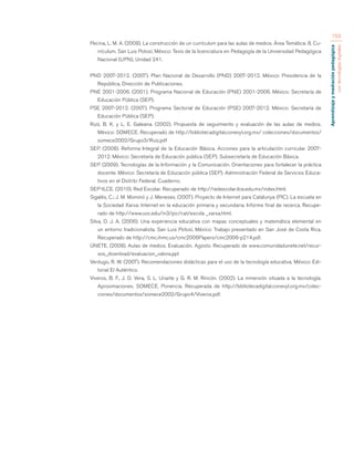 Aprendizaje y mediación pedagógica 
con tecnologías digitales 
153 
Pecina, L. M. A. (2008). La construcción de un currículum para las aulas de medios. Área Temática: 8. Cu-rrículum. 
San Luis Potosí, México: Tesis de la licenciatura en Pedagogía de la Universidad Pedagógica 
Nacional (UPN), Unidad 241. 
PND 2007-2012. (2007). Plan Nacional de Desarrollo (PND) 2007-2012. México: Presidencia de la 
República, Dirección de Publicaciones. 
PNE 2001-2006. (2001). Programa Nacional de Educación (PNE) 2001-2006. México: Secretaría de 
Educación Pública (SEP). 
PSE 2007-2012. (2007). Programa Sectorial de Educación (PSE) 2007-2012. México: Secretaría de 
Educación Pública (SEP). 
Ruíz, B. K. y L. E. Galeana. (2002). Propuesta de seguimiento y evaluación de las aulas de medios. 
México: SOMECE. Recuperado de http://bibliotecadigital.conevyt.org.mx/ colecciones/documentos/ 
somece2002/Grupo3/Ruiz.pdf 
SEP. (2008). Reforma Integral de la Educación Básica. Acciones para la articulación curricular 2007- 
2012. México: Secretaría de Educación pública (SEP). Subsecretaría de Educación Básica. 
SEP. (2009). Tecnologías de la Información y la Comunicación. Orientaciones para fortalecer la práctica 
docente. México: Secretaría de Educación pública (SEP). Administración Federal de Servicios Educa-tivos 
en el Distrito Federal. Cuaderno. 
SEP-ILCE. (2010). Red Escolar. Recuperado de http://redescolar.ilce.edu.mx/index.html. 
Sigalés, C.; J. M. Mominó y J. Meneses. (2007). Proyecto de Internet para Catalunya (PIC). La escuela en 
la Sociedad Xarxa: Internet en la educación primaria y secundaria. Informe final de recerca. Recupe-rado 
de http://www.uoc.edu/in3/pic/cat/escola _xarxa.html. 
Silva, O. J. A. (2006). Una experiencia educativa con mapas conceptuales y matemática elemental en 
un entorno tradicionalista. San Luis Potosí, México: Trabajo presentado en San José de Costa Rica. 
Recuperado de http://cmc.ihmc.us/cmc2006Papers/cmc2006-p214.pdf. 
ÚNETE. (2008). Aulas de medios. Evaluación. Agosto. Recuperado de www.comunidadunete.net/recur-sos_ 
download/evaluacion_valora.ppt 
Verdugo, R. W. (2007). Recomendaciones didácticas para el uso de la tecnología educativa. México: Edi-torial 
El Auténtico. 
Viveros, B. F., J. D. Vera, S. L. Uriarte y G. R. M. Rincón. (2002). La inmersión situada a la tecnología. 
Aproximaciones. SOMECE. Ponencia. Recuperada de http://bibliotecadigital.conevyt.org.mx/colec-ciones/ 
documentos/somece2002/Grupo4/Viveros.pdf. 
 