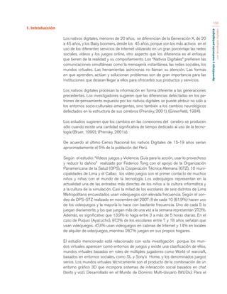 Aprendizaje y mediación pedagógica 
con tecnologías digitales 
156 
1. Introducción 
Los nativos digitales, menores de 20 años, se diferencian de la Generación X, de 20 
a 45 años, y los Baby boomers, desde los 45 años, porque son los más activos en el 
uso de los diferentes servicios de Internet utilizando en un gran porcentaje las redes 
sociales, vídeos y los juegos online, otro aspecto que los diferencia es el enfoque 
que tienen de la realidad y su comportamiento. Los “Nativos Digitales” prefieren las 
comunicaciones simultáneas como la mensajería instantánea, las redes sociales, los 
mundos virtuales. Las herramientas asíncronas no llaman su atención. Las formas 
en que aprenden, actúan y solucionan problemas son de gran importancia para las 
instituciones que desean llegar a ellos para ofrecerles sus productos y servicios. 
Los nativos digitales procesan la información en forma diferente a las generaciones 
precedentes. Los investigadores sugieren que las diferencias detectadas en los pa-trones 
de pensamiento expuesto por los nativos digitales se puede atribuir no sólo a 
los entornos socio-culturales emergentes, sino también a los cambios neurológicos 
detectados en la estructura de sus cerebros (Prensky, 2001), (Greenfield, 1984). 
Los estudios sugieren que los cambios en las conexiones del cerebro se producen 
sólo cuando existe una cantidad significativa de tiempo dedicado al uso de la tecno-logía 
(Bruer, 1999); (Prensky, 2001a). 
De acuerdo al último Censo Nacional los nativos Digitales de 15-19 años serían 
aproximadamente el 5% de la población del Perú. 
Según el estudio: “Videos juegos y Violencia. Guía para la acción, usar lo provechoso 
y reducir lo dañino” realizado por Federico Tong con el apoyo de la Organización 
Panamericana de la Salud (OPS), la Cooperación Técnica Alemana (GTZ), 10 muni-cipalidades 
de Lima y el Callao; los vídeo juegos son el primer contacto de muchos 
niños y niñas con el mundo de la tecnología. Los videojuegos representan en la 
actualidad una de las entradas más directas de los niños a la cultura informática y 
a la cultura de la simulación. Casi la mitad de los escolares de seis distritos de Lima 
Metropolitana encuestados usan videojuegos con elevada frecuencia. Según el son-deo 
de OPS-GTZ realizado en noviembre del 2007: 8 de cada 10 (81.9%) hacen uso 
de los videojuegos y la mayoría lo hace con bastante frecuencia. Uno de cada 5 lo 
juegan diariamente, y los que juegan más de una vez a la semana representan 27,3%. 
Además, es significativo que 13,9% lo haga entre 3 a más de 5 horas diarias. En el 
caso de Puquio (Ayacucho), 97,3% de los escolares entre 7 y 18 años señalan que 
usan videojuegos. 47,4% usan videojuegos en cabinas de Internet y 14% en locales 
de alquiler de videojuegos, mientras 28,7% juegan en sus propios hogares. 
El estudio mencionado está relacionado con esta investigación porque los mun-dos 
virtuales aparecen como entornos de juegos y existe una clasificación de ellos, 
mundos virtuales basados en roles de múltiples jugadores como World of warcraft, 
basados en entornos sociales, como SL y Sony’s Home, y los denominados juegos 
serios. Los mundos virtuales técnicamente son el producto de la combinación de un 
entorno gráfico 3D que incorpora sistemas de interacción social basados en chat 
(texto y voz). Desarrollado en el Mundo de Dominio Multi-Usuario (MUDs). Para el 
 
