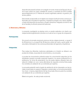 Aprendizaje y mediación pedagógica 
con tecnologías digitales 
157 
desarrollo del presente estudio se ha elegido el mundo virtual social Second Life por 
ser el que cuenta con mayor cantidad de usuarios, a noviembre de 2010 contaba 
aproximadamente con 21 millones de usuarios registrados, además es gratuito y de 
acceso público. 
Este estudio se desarrolló con el objetivo de comparar la difusión de las carreras pro-fesionales 
de la Facultad de Ingeniería y Arquitectura dirigida a los nativos digitales 
a través del desarrollo de escenarios virtuales interactivos integrados al entorno real 
de la facultad y la difusión presencial tradicional. 
2. Materiales y Métodos 
La presente investigación se plantea como un estudio explicativo con diseño cua-siexperimental 
longitudinal de cohortes en el cuál se tuvo un grupo de comparación. 
Participantes 
Se convocó a la jornada vocacional a alumnos de dos colegios teniendo un grupo A 
de 48 alumnos y a un grupo B de 48 alumnos, ambos de cuarto y quinto grado de 
secundaria interesados en las carreras profesionales de Ingeniería y Arquitectura. 
Integrantes 
Para evaluar las diferentes mediciones planteadas en el diseño se utilizaron una 
prueba de entrada, una prueba de conocimientos y una encuesta. 
La prueba de conocimientos pretende evaluar los conocimientos adquiridos por los 
estudiantes durante la jornada vocacional respecto a la carrera profesional de su 
preferencia. Su forma de presentación fue de prueba objetiva utilizando ítems de 
selección múltiple con una o varias alternativas de respuesta correcta. Esta prueba 
fue sometida a la validación de sus contenidos por expertos. 
La encuesta pretendió medir el grado de satisfacción de los interesados con las jor-nadas 
vocacionales en espacios integrados o presenciales, su forma de presentación 
fue virtual e impresa, dependiendo del tipo de jornada. Esta encuesta fue sometida 
a la validación de sus contenidos por expertos. 
Balance de gastos de cada jornada vocacional. 
 