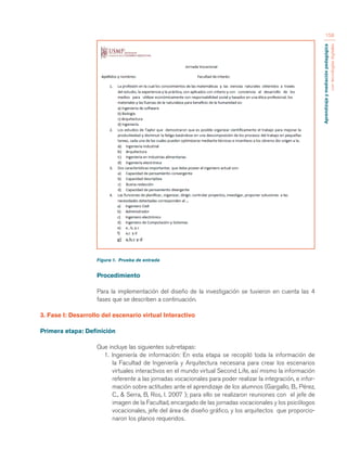 Aprendizaje y mediación pedagógica 
con tecnologías digitales 
158 
Figura 1. Prueba de entrada 
Procedimiento 
Para la implementación del diseño de la investigación se tuvieron en cuenta las 4 
fases que se describen a continuación. 
3. Fase I: Desarrollo del escenario virtual Interactivo 
Primera etapa: Definición 
Que incluye las siguientes sub-etapas: 
1. Ingeniería de información: En esta etapa se recopiló toda la información de 
la Facultad de Ingeniería y Arquitectura necesaria para crear los escenarios 
virtuales interactivos en el mundo virtual Second Life, así mismo la información 
referente a las jornadas vocacionales para poder realizar la integración, e infor-mación 
sobre actitudes ante el aprendizaje de los alumnos (Gargallo, B., Pérez, 
C., & Serra, B, Ros, I. 2007 ); para ello se realizaron reuniones con el jefe de 
imagen de la Facultad, encargado de las jornadas vocacionales y los psicólogos 
vocacionales, jefe del área de diseño gráfico, y los arquitectos que proporcio-naron 
los planos requeridos. 
 