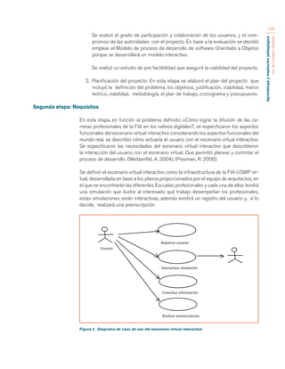 Aprendizaje y mediación pedagógica 
con tecnologías digitales 
159 
Se evaluó el grado de participación y colaboración de los usuarios, y el com-promiso 
de las autoridades con el proyecto. En base a la evaluación se decidió 
emplear el Modelo de proceso de desarrollo de software Orientado a Objetos 
porque se desarrollará un modelo interactivo. 
Se realizó un estudio de pre factibilidad que aseguró la viabilidad del proyecto. 
2. Planificación del proyecto: En esta etapa se elaboró el plan del proyecto que 
incluyó la definición del problema, los objetivos, justificación, viabilidad, marco 
teórico, viabilidad, metodología, el plan de trabajo, cronograma y presupuesto. 
Segunda etapa: Requisitos 
En esta etapa, en función al problema definido: ¿Cómo lograr la difusión de las ca-rreras 
profesionales de la FIA en los nativos digitales?, se especificaron los aspectos 
funcionales del escenario virtual interactivo considerando los aspectos funcionales del 
mundo real, se describió cómo actuaría el usuario con el escenario virtual interactivo. 
Se especificaron las necesidades del escenario virtual interactivo que describieron 
la interacción del usuario con el escenario virtual. Que permitió planear y controlar el 
proceso de desarrollo. (Weitzenfild, A. 2004), (Presman, R. 2006). 
Se definió el escenario virtual interactivo como la infraestructura de la FIA-USMP vir-tual, 
desarrollada en base a los planos proporcionados por el equipo de arquitectos, en 
el que se encontrarán las diferentes Escuelas profesionales y cada una de ellas tendrá 
una simulación que ilustre al interesado qué trabajo desempeñan los profesionales, 
estas simulaciones serán interactivas, además existirá un registro del usuario y, sí lo 
decide, realizará una preinscripción. 
Figura 2. Diagrama de caso de uso del escenario virtual interactivo 
Registrar 
usuario 
Interactuar 
simulación 
Usuario 
Realizar 
preinscripción 
Consultar 
información 
 