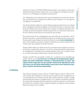 Aprendizaje y mediación pedagógica 
con tecnologías digitales 
16 
artiﬁcial». Cronbach y SUPPES (1969) aludían también a una distinción similar pero 
refiriéndose respectivamente a ellas como una «investigación orientada a las conclu-siones 
» y una «investigación orientada a las decisiones». 
Con independencia de la denominación que les adjudiquemos, existen tipos de teo-rías 
muy diferentes con propósitos muy distintos y que requieren, a su vez, tipos de 
investigación muy diferentes. 
Las teorías prácticas, objeto de nuestro trabajo, persiguen proporcionar, como objeto 
de la investigación que llevan aparejada, una orientación directa a los alumnos sobre 
el tipo de métodos que hay que utilizar para conseguir los objetivos educativos. Por 
otro lado, las teorías descriptivas intentan proporcionar un conocimiento más profun-do 
de los efectos producidos por los fenómenos que estudian. 
El principal interés de los investigadores que desarrollan, de los docentes y de los 
gestores, que ponen a prueba teorías descriptivas, es la validez de las mismas, mien-tras 
que para los que trabajan las teorías de diseño lo principal es la idoneidad: Es 
decir, si este método nos ayuda a conseguir los objetivos de nuestros trabajos de una 
manera mejor que cualquier otro medio conocido. 
Popper (1957) señala que: «Todas las teorías son experimentos, hipótesis provisiona-les, 
puestas a prueba para observar si funcionan; y toda demostración experimental 
es sencillamente el resultado de las pruebas llevadas a cabo con mi espíritu crítico, 
en un intento de averiguar dónde yerran nuestras teorías» (p. 87). 
Aunque una definición que podemos utilizar por lo general y por lo aceptada que 
puede resultar es que una teoría es un conjunto de proposiciones organi-zadas 
que están integradas sintáctica y semánticamente (es decir, que 
siguen ciertas reglas por las que pueden relacionarse lógicamente unas 
con otras y con los datos observables) y que sirven como medio para pre-decir 
y explicar fenómenos observables. 
2.3 Modelos 
Hay distintas acepciones para el término “modelo”. Algunos autores utilizan el tér-mino 
modelo para designar la concreción de una teoría, es decir la adaptación de 
una teoría general a un contexto concreto. Otros utilizan el término modelo o modelo 
miniaturizado para referirse a aquellas teorías con un ámbito de explicación deﬁnido 
de manera más restringida. Nosotros utilizaremos el término teoría en un sentido lato 
para referirnos a todos los casos, incluyendo aquellos que algunos autores pueden 
denominar teorías y otros modelos. 
 