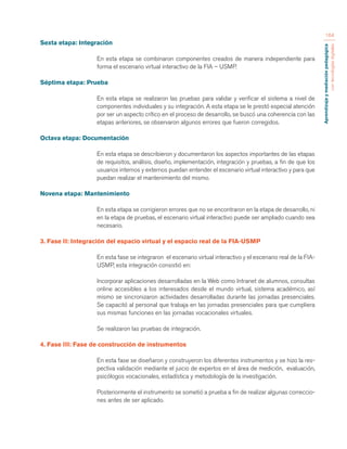Aprendizaje y mediación pedagógica 
con tecnologías digitales 
164 
Sexta etapa: Integración 
En esta etapa se combinaron componentes creados de manera independiente para 
forma el escenario virtual interactivo de la FIA – USMP. 
Séptima etapa: Prueba 
En esta etapa se realizaron las pruebas para validar y verificar el sistema a nivel de 
componentes individuales y su integración. A esta etapa se le prestó especial atención 
por ser un aspecto crítico en el proceso de desarrollo, se buscó una coherencia con las 
etapas anteriores, se observaron algunos errores que fueron corregidos. 
Octava etapa: Documentación 
En esta etapa se describieron y documentaron los aspectos importantes de las etapas 
de requisitos, análisis, diseño, implementación, integración y pruebas, a fin de que los 
usuarios internos y externos puedan entender el escenario virtual interactivo y para que 
puedan realizar el mantenimiento del mismo. 
Novena etapa: Mantenimiento 
En esta etapa se corrigieron errores que no se encontraron en la etapa de desarrollo, ni 
en la etapa de pruebas, el escenario virtual interactivo puede ser ampliado cuando sea 
necesario. 
3. Fase II: Integración del espacio virtual y el espacio real de la FIA-USMP 
En esta fase se integraron el escenario virtual interactivo y el escenario real de la FIA-USMP, 
esta integración consistió en: 
Incorporar aplicaciones desarrolladas en la Web como Intranet de alumnos, consultas 
online accesibles a los interesados desde el mundo virtual, sistema académico, así 
mismo se sincronizaron actividades desarrolladas durante las jornadas presenciales. 
Se capacitó al personal que trabaja en las jornadas presenciales para que cumpliera 
sus mismas funciones en las jornadas vocacionales virtuales. 
Se realizaron las pruebas de integración. 
4. Fase III: Fase de construcción de instrumentos 
En esta fase se diseñaron y construyeron los diferentes instrumentos y se hizo la res-pectiva 
validación mediante el juicio de expertos en el área de medición, evaluación, 
psicólogos vocacionales, estadística y metodología de la investigación. 
Posteriormente el instrumento se sometió a prueba a fin de realizar algunas correccio-nes 
antes de ser aplicado. 
 