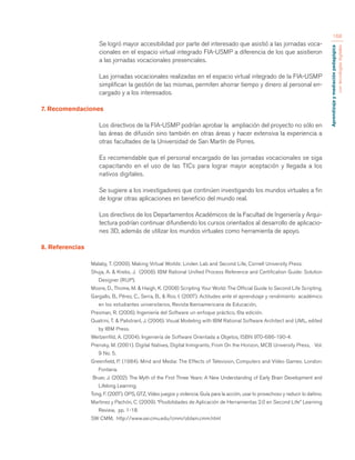 Aprendizaje y mediación pedagógica 
con tecnologías digitales 
168 
Se logró mayor accesibilidad por parte del interesado que asistió a las jornadas voca-cionales 
en el espacio virtual integrado FIA-USMP a diferencia de los que asistieron 
a las jornadas vocacionales presenciales. 
Las jornadas vocacionales realizadas en el espacio virtual integrado de la FIA-USMP 
simplifican la gestión de las mismas, permiten ahorrar tiempo y dinero al personal en-cargado 
y a los interesados. 
7. Recomendaciones 
Los directivos de la FIA-USMP podrían aprobar la ampliación del proyecto no sólo en 
las áreas de difusión sino también en otras áreas y hacer extensiva la experiencia a 
otras facultades de la Universidad de San Martín de Porres. 
Es recomendable que el personal encargado de las jornadas vocacionales se siga 
capacitando en el uso de las TICs para lograr mayor aceptación y llegada a los 
nativos digitales. 
Se sugiere a los investigadores que continúen investigando los mundos virtuales a fin 
de lograr otras aplicaciones en beneficio del mundo real. 
Los directivos de los Departamentos Académicos de la Facultad de Ingeniería y Arqui-tectura 
podrían continuar difundiendo los cursos orientados al desarrollo de aplicacio-nes 
3D, además de utilizar los mundos virtuales como herramienta de apoyo. 
8. Referencias 
Malaby, T. (2009). Making Virtual Worlds: Linden Lab and Second Life, Cornell University Press. 
Shuja, A. & Krebs, J. (2008). IBM Rational Unified Process Reference and Certification Guide: Solution 
Designer (RUP). 
Moore, D., Thome, M. & Haigh, K. (2008) Scripting Your World: The Official Guide to Second Life Scripting. 
Gargallo, B., Pérez, C., Serra, B., & Ros, I. (2007). Actitudes ante el aprendizaje y rendimiento académico 
en los estudiantes universitarios, Revista Iberoamericana de Educación, 
Presman, R. (2006). Ingeniería del Software un enfoque práctico, 6ta edición. 
Quatrini, T. & Palistrant, J. (2006). Visual Modeling with IBM Rational Software Architect and UML, edited 
by IBM Press. 
Weitzenfild, A. (2004). Ingeniería de Software Orientada a Objetos, ISBN 970-686-190-4. 
Prensky, M. (2001). Digital Natives, Digital Inmigrants, From On the Horizon, MCB University Press, Vol. 
9 No. 5. 
Greenfield, P. (1984). Mind and Media: The Effects of Television, Computers and Vídeo Games. London: 
Fontana. 
Bruer, J. (2002). The Myth of the First Three Years: A New Understanding of Early Brain Development and 
Lifelong Learning. 
Tong, F. (2007). OPS, GTZ, Vídeo juegos y violencia. Guía para la acción, usar lo provechoso y reducir lo dañino. 
Martinez y Pachón, C. (2009). “Posibilidades de Aplicación de Herramientas 2.0 en Second Life” Learning 
Review, pp. 1-18. 
SW CMM, http://www.sei.cmu.edu/cmm/obtain.cmm.html 
 