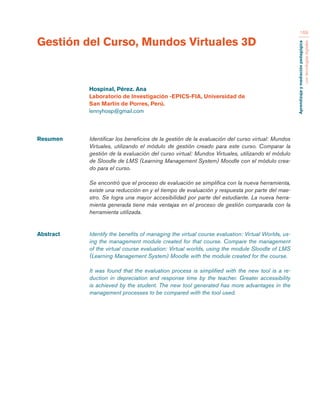 Aprendizaje y mediación pedagógica 
con tecnologías digitales 
169 
Resumen Identificar los beneficios de la gestión de la evaluación del curso virtual: Mundos 
Virtuales, utilizando el módulo de gestión creado para este curso. Comparar la 
gestión de la evaluación del curso virtual: Mundos Virtuales, utilizando el módulo 
de Sloodle de LMS (Learning Management System) Moodle con el módulo crea-do 
para el curso. 
Se encontró que el proceso de evaluación se simplifica con la nueva herramienta, 
existe una reducción en y el tiempo de evaluación y respuesta por parte del mae-stro. 
Se logra una mayor accesibilidad por parte del estudiante. La nueva herra-mienta 
generada tiene más ventajas en el proceso de gestión comparada con la 
herramienta utilizada. 
Abstract Identify the benefits of managing the virtual course evaluation: Virtual Worlds, us-ing 
the management module created for that course. Compare the management 
of the virtual course evaluation: Virtual worlds, using the module Sloodle of LMS 
(Learning Management System) Moodle with the module created for the course. 
It was found that the evaluation process is simplified with the new tool is a re-duction 
in depreciation and response time by the teacher. Greater accessibility 
is achieved by the student. The new tool generated has more advantages in the 
management processes to be compared with the tool used. 
Gestión del Curso, Mundos Virtuales 3D 
Hospinal, Pérez. Ana 
Laboratorio de Investigación -EPICS-FIA, Universidad de 
San Martín de Porres, Perú. 
lennyhosp@gmail.com 
 