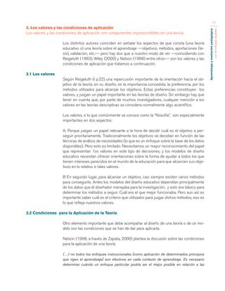 Aprendizaje y mediación pedagógica 
con tecnologías digitales 
17 
3. Los valores y las condiciones de aplicación 
Los valores y las condiciones de aplicación son componentes imprescindibles en una teoría. 
Los distintos autores coinciden en señalar los aspectos de que consta (una teoría 
educativo o) una teoría sobre el aprendizaje ---objetivos, métodos, aportaciones (te-sis), 
validación, etc.--- pero hay dos que a nuestro modo de ver ---coincidiendo con 
Reigeluth (1983), Wiley (2000) y Nelson (1998) entre otros--- son los valores y las 
condiciones de aplicación que tratamos a continuación. 
3.1 Los valores 
Según Reigeluth (I p.22) una repercusión importante de la orientación hacia el ob-jetivo 
de la teoría, en su diseño, es la importancia concedida, la preferencia, por los 
métodos utilizados para alcanzar los objetivos. Estas preferencias constituyen los 
valores, y juegan un papel importante en las teorías de diseño. Sin embargo hay que 
tener en cuenta que, por parte de muchos investigadores, cualquier mención a los 
valores en las teorías descriptivas se considera normalmente algo acientíﬁco. 
Los valores, o lo que comúnmente se conoce como la “filosofía”, son especialmente 
importantes en dos aspectos: 
A. Porque juegan un papel relevante a la hora de decidir cuál es el objetivo a per-seguir 
prioritariamente. Tradicionalmente los objetivos se decidían en función de las 
técnicas de análisis de necesidades (lo que es un enfoque sobre la base de los datos 
disponibles). Pero esto es limitado. Necesitamos un mayor reconocimiento del papel 
que representan 1os valores en este tipo de decisiones; y los modelos de diseño 
educativo necesitan ofrecer orientaciones sobre la forma de ayudar a todos los que 
tienen intereses parecidos en el mundo de la educación para que alcancen sus obje-tivos 
en lo relativo e tales valores. 
B En segundo lugar, para alcanzar un objetivo, casi siempre existen varios métodos 
para conseguirlo. Antes los modelos del diseño educativo dependían principalmente 
de los datos que el diseñador manejaba para la investigación, y esto era básico para 
determinar los métodos a seguir. Cuál era el que mejor funcionaba. Pero aun así es 
importante saber cuál es el criterio que utilizados para juzgar dichos métodos, eso es 
lo que refleja nuestros valores. 
3.2 Condiciones para la Aplicación de la Teoría 
Otro elemento importante que debe acompañar al diseño de una teoría o de un mo-delo 
son las condiciones que se han de dar para aplicarla. 
Nelson (1998, a través de Zapata, 2000) plantea la discusión sobre las condiciones 
para la aplicación de una teoría 
(…) no todos los enfoques instruccionales [como aplicación de determinados principios 
que rigen el aprendizaje] son efectivos en cada contexto de aprendizaje. Es necesario 
determinar cuándo un enfoque particular podría ser el mejor posible en relación a las 
 