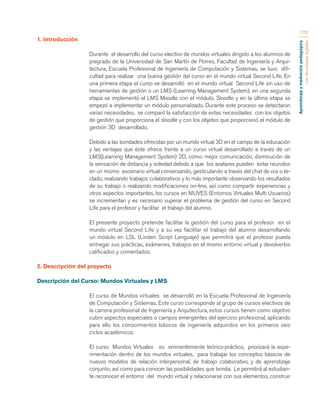 Aprendizaje y mediación pedagógica 
con tecnologías digitales 
170 
1. Introducción 
Durante el desarrollo del curso electivo de mundos virtuales dirigido a los alumnos de 
pregrado de la Universidad de San Martín de Porres, Facultad de Ingeniería y Arqui-tectura, 
Escuela Profesional de Ingeniería de Computación y Sistemas, se tuvo difi-cultad 
para realizar una buena gestión del curso en el mundo virtual Second Life. En 
una primera etapa el curso se desarrolló en el mundo virtual Second Life sin uso de 
herramientas de gestión o un LMS (Learning Management System), en una segunda 
etapa se implementó el LMS Moodle con el módulo, Sloodle y en la última etapa se 
empezó a implementar un módulo personalizado. Durante este proceso se detectaron 
varias necesidades, se comparó la satisfacción de estas necesidades con los objetos 
de gestión que proporciona el sloodle y con los objetos que proporcionó el módulo de 
gestión 3D desarrollado. 
Debido a las bondades ofrecidas por un mundo virtual 3D en el campo de la educación 
y las ventajas que éste ofrece frente a un curso virtual desarrollado a través de un 
LMS(Learning Management System) 2D, como: mejor comunicación, disminución de 
la sensación de distancia y soledad debido a que los avatares pueden estar reunidos 
en un mismo escenario virtual conversando, gesticulando a través del chat de voz o te-clado, 
realizando trabajos colaborativos y lo más importante observando los resultados 
de su trabajo o realizando modificaciones on-line, así como compartir experiencias y 
otros aspectos importantes, los cursos en MUVES (Entornos Virtuales Multi Usuarios) 
se incrementan y es necesario superar el problema de gestión del curso en Second 
Life para el profesor y facilitar el trabajo del alumno. 
El presente proyecto pretende facilitar la gestión del curso para el profesor en el 
mundo virtual Second Life y a su vez facilitar el trabajo del alumno desarrollando 
un módulo en LSL (Linden Script Lenguaje) que permitirá que el profesor pueda 
entregar sus prácticas, exámenes, trabajos en el mismo entorno virtual y devolverlos 
calificados y comentados. 
2. Descripción del proyecto 
Descripción del Curso: Mundos Virtuales y LMS 
El curso de Mundos virtuales se desarrolló en la Escuela Profesional de Ingeniería 
de Computación y Sistemas. Este curso corresponde al grupo de cursos electivos de 
la carrera profesional de Ingeniería y Arquitectura, estos cursos tienen como objetivo 
cubrir aspectos especiales o campos emergentes del ejercicio profesional, aplicando 
para ello los conocimientos básicos de ingeniería adquiridos en los primeros seis 
ciclos académicos. 
El curso Mundos Virtuales es eminentemente teórico-práctico, priorizará la expe-rimentación 
dentro de los mundos virtuales, para trabajar los conceptos básicos de 
nuevos modelos de relación interpersonal, de trabajo colaborativo, y de aprendizaje 
conjunto; así como para conocer las posibilidades que brinda. Le permitirá al estudian-te 
reconocer el entorno del mundo virtual y relacionarse con sus elementos, construir 
 