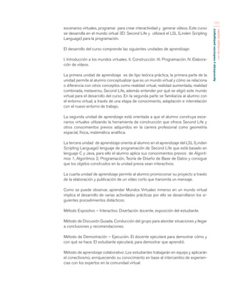 Aprendizaje y mediación pedagógica 
con tecnologías digitales 
171 
escenarios virtuales, programar para crear interactividad y generar vídeos. Este curso 
se desarrolla en el mundo virtual 3D: Second Life y utilizará el LSL (Linden Scripting 
Language) para la programación. 
El desarrollo del curso comprende las siguientes unidades de aprendizaje: 
I. Introducción a los mundos virtuales. II. Construcción. III. Programación. IV. Elabora-ción 
de vídeos. 
La primera unidad de aprendizaje es de tipo teórica práctica, la primera parte de la 
unidad permite al alumno conceptualizar que es un mundo virtual y cómo se relaciona 
o diferencia con otros conceptos como realidad virtual, realidad aumentada, realidad 
combinada, metaverso, Second Life, además entender por qué se eligió este mundo 
virtual para el desarrollo del curso. En la segunda parte se familiariza al alumno con 
el entorno virtual, a través de una etapa de conocimiento, adaptación e interrelación 
con el nuevo entorno de trabajo. 
La segunda unidad de aprendizaje está orientada a que el alumno construya esce-narios 
virtuales utilizando la herramienta de construcción que ofrece Second Life y 
otros conocimientos previos adquiridos en la carrera profesional como geometría 
espacial, física, matemática analítica. 
La tercera unidad de aprendizaje orienta al alumno en el aprendizaje del LSL (Linden 
Scripting Language) lenguaje de programación de Second Life que está basado en 
lenguaje C y Java, para ello el alumno aplica sus conocimientos previos de Algorit-mos 
1, Algoritmos 2, Programación, Teoría de Diseño de Base de Datos y consigue 
que los objetos construidos en la unidad previa sean interactivos. 
La cuarta unidad de aprendizaje permite al alumno promocionar su proyecto a través 
de la elaboración y publicación de un vídeo corto que transmita un mensaje. 
Como se puede observar, aprender Mundos Virtuales inmerso en un mundo virtual 
implica el desarrollo de varias actividades prácticas por ello se desarrollaron los si-guientes 
procedimientos didácticos: 
Método Expositivo – Interactivo. Disertación docente, exposición del estudiante. 
Método de Discusión Guiada. Conducción del grupo para abordar situaciones y llegar 
a conclusiones y recomendaciones. 
Método de Demostración – Ejecución. El docente ejecutará para demostrar cómo y 
con qué se hace. El estudiante ejecutará, para demostrar que aprendió. 
Método de aprendizaje colaborativo: Los estudiantes trabajarán en equipo y aplicarán 
el conectivismo, enriqueciendo su conocimiento en base al intercambio de experien-cias 
con los expertos en la comunidad virtual. 
 