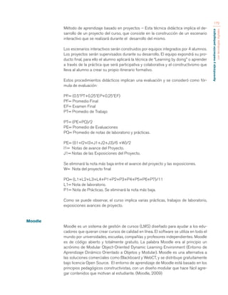 Aprendizaje y mediación pedagógica 
con tecnologías digitales 
172 
Método de aprendizaje basado en proyectos – Esta técnica didáctica implica el de-sarrollo 
de un proyecto del curso, que consiste en la construcción de un escenario 
interactivo que se realizará durante el desarrollo del mismo. 
Los escenarios interactivos serán construidos por equipos integrados por 4 alumnos. 
Los proyectos serán supervisados durante su desarrollo. El equipo expondrá su pro-ducto 
final, para ello el alumno aplicará la técnica de “Learning by doing” o aprender 
a través de la práctica que será participativa y colaborativa y el constructivismo que 
lleva al alumno a crear su propio itinerario formativo. 
Estos procedimientos didácticos implican una evaluación y se consideró como fór-mula 
de evaluación: 
PF= (0.5*PT+0.25*EP+0.25*EF) 
PF= Promedio Final 
EF= Examen Final 
PT= Promedio de Trabajo 
PT= (PE+PQ)/2 
PE= Promedio de Evaluaciones 
PQ= Promedio de notas de laboratorio y prácticas. 
PE= ((I1+I2+I3+J1+J2+J3)/6 +W)/2 
I1= Notas de avance del Proyecto. 
J1= Notas de las Exposiciones del Proyecto. 
Se eliminará la nota más baja entre el avance del proyecto y las exposiciones. 
W= Nota del proyecto final 
PQ= (L1+L2+L3+L4+P1+P2+P3+P4+P5+P6+P7)/11 
L1= Nota de laboratorio. 
P1= Nota de Prácticas. Se eliminará la nota más baja. 
Como se puede observar, el curso implica varias prácticas, trabajos de laboratorio, 
exposiciones avances de proyecto. 
Moodle 
Moodle es un sistema de gestión de cursos (LMS) diseñado para ayudar a los edu-cadores 
que quieran crear cursos de calidad en línea. El software se utiliza en todo el 
mundo por universidades, escuelas, compañías y profesores independientes. Moodle 
es de código abierto y totalmente gratuito. La palabra Moodle era al principio un 
acrónimo de Modular Object-Oriented Dynamic Learning Environment (Entorno de 
Aprendizaje Dinámico Orientado a Objetos y Modular). Moodle es una alternativa a 
las soluciones comerciales como Blackboard y WebCT, y se distribuye gratuitamente 
bajo licencia Open Source. El entorno de aprendizaje de Moodle está basado en los 
principios pedagógicos constructivistas, con un diseño modular que hace fácil agre-gar 
contenidos que motivan al estudiante. (Moodle, 2009) 
 