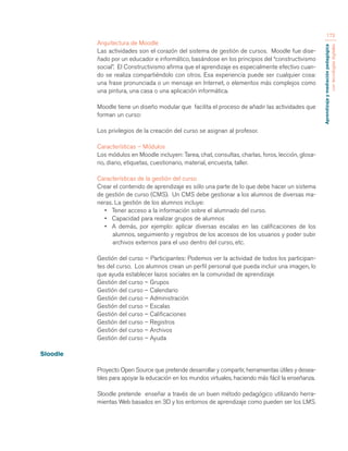 Aprendizaje y mediación pedagógica 
con tecnologías digitales 
173 
Arquitectura de Moodle 
Las actividades son el corazón del sistema de gestión de cursos. Moodle fue dise-ñado 
por un educador e informático, basándose en los principios del “constructivismo 
social”. El Constructivismo afirma que el aprendizaje es especialmente efectivo cuan-do 
se realiza compartiéndolo con otros. Esa experiencia puede ser cualquier cosa: 
una frase pronunciada o un mensaje en Internet, o elementos más complejos como 
una pintura, una casa o una aplicación informática. 
Moodle tiene un diseño modular que facilita el proceso de añadir las actividades que 
forman un curso: 
Los privilegios de la creación del curso se asignan al profesor. 
Características – Módulos 
Los módulos en Moodle incluyen: Tarea, chat, consultas, charlas, foros, lección, glosa-rio, 
diario, etiquetas, cuestionario, material, encuesta, taller. 
Características de la gestión del curso 
Crear el contenido de aprendizaje es sólo una parte de lo que debe hacer un sistema 
de gestión de curso (CMS). Un CMS debe gestionar a los alumnos de diversas ma-neras. 
La gestión de los alumnos incluye: 
• Tener acceso a la información sobre el alumnado del curso. 
• Capacidad para realizar grupos de alumnos 
• A demás, por ejemplo: aplicar diversas escalas en las calificaciones de los 
alumnos, seguimiento y registros de los accesos de los usuarios y poder subir 
archivos externos para el uso dentro del curso, etc. 
Gestión del curso – Participantes: Podemos ver la actividad de todos los participan-tes 
del curso. Los alumnos crean un perfil personal que pueda incluir una imagen, lo 
que ayuda establecer lazos sociales en la comunidad de aprendizaje 
Gestión del curso – Grupos 
Gestión del curso – Calendario 
Gestión del curso – Administración 
Gestión del curso – Escalas 
Gestión del curso – Calificaciones 
Gestión del curso – Registros 
Gestión del curso – Archivos 
Gestión del curso – Ayuda 
Sloodle 
Proyecto Open Source que pretende desarrollar y compartir, herramientas útiles y desea-bles 
para apoyar la educación en los mundos virtuales, haciendo más fácil la enseñanza. 
Sloodle pretende enseñar a través de un buen método pedagógico utilizando herra-mientas 
Web basados en 3D y los entornos de aprendizaje como pueden ser los LMS. 
 