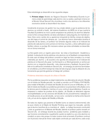 Aprendizaje y mediación pedagógica 
con tecnologías digitales 
176 
Esta metodología se desarrolló en las siguientes etapas: 
1. Primera etapa: Modelo de Negocio-Situación Problemática.-Durante la pri-mera 
unidad de aprendizaje cada alumno creo su avatar y participó inmerso en 
el Mundo Virtual Second Life, el profesor invitó a los alumnos a los diferentes 
escenarios donde se desarrollaron las clases. 
Inicialmente el proceso de gestión fue muy simple debido a que la asistencia de los 
alumnos se controló a través del sistema Académico vía WEB con el que cuenta la 
Facultad. El problema se inició cuando empezaron las prácticas, los alumnos deberían 
enviar la foto correspondiente a la tarea solicitada en cada pregunta, al e-mail del pro-fesor, 
fotos como: cambio de su apariencia incluyendo la interfaz, compra de objetos, 
uso del mapa, el control de cámaras, etc. Los alumnos fueron observados durante el 
desarrollo de las tareas y el profesor fue tomando algunas notas en el notecard de 
práctica de cada alumno como: primero en terminar, muy bien, y otros calificadores que 
faciliten colocar un puntaje. (Es necesario aclarar que estas actividades se desarrolla-ron 
en forma inmersiva). 
La foto quedó como un registro para enviar las notas a Coordinación Académica y 
también la devolución de las prácticas a los alumnos con el feedback correspondiente. 
En este caso el trabajo del profesor consistió en bajar las fotos enviadas a su e-mail, 
ordenarlas por alumno y de acuerdo a los apuntes de evaluación en el notecard de 
práctica en el Second Life, pasar la información a un Word generando un archivo por 
alumno con su respectivo desarrollo, nota, observaciones y feedback. Se pensó tam-bién 
en la calificación inmediata en Second Life, sin embargo, los alumnos terminaban 
en simultáneo y era difícil manejar las notas de todo el grupo. Urge la utilización de una 
herramienta que permita gestionar el trabajo del profesor. 
Problemas detectados después de utilizar el Sloodle: 
Por los problemas expuestos se eligió implementar una alternativa de solución: Moodle 
con el módulo de Sloodle para ello, se instaló un servidor con IP Público, PHP, MySQL 
para instalar el Moodle y el módulo del Sloodle, Se creó el curso en el Moodle y se ins-taló 
el módulo de Sloodle. Los problemas persistieron se presentaron dificultades como 
la demora para la instalación, mientras el curso continuó desarrollándose. Cuando se 
empezaron a realizar las pruebas de los objetos de Sloodle, se detectaron algunas 
incompatibilidades con las versiones del Sloodle. En los procedimientos realizados en 
el moodle previos al uso del sloodle, se tuvo como constante la interfaz entre Second 
Life y el uso de los objetos del Sloddle; el Moodle. 
De todos los objetos que presenta el Sloddle (como se observó anteriormente), sólo 
se puso interés en el Objeto de Sloodle Primdrop, que según los manuales permite 
que el alumno transfiera de su inventario al objeto, su trabajo (escenario construido) 
y este se guardaría en el Website del Moodle, además el profesor podría revisarlo en 
Second Life, sin embargo durante las pruebas tuvimos problemas para instalarlo y 
que funcione correctamente e igualmente cuando se explicó su uso a los alumnos se 
complicó un poco más porque no todos tuvieron éxito al enviarlo. El profesor continuó 
con el proceso manual de revisar cada objeto construido por cada alumno, cada script, 
 