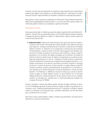 Aprendizaje y mediación pedagógica 
con tecnologías digitales 
177 
tomando una foto, este procedimiento se repitió por cada pregunta que comprendía la 
práctica, para dejarlo como registro en un Word generado por cada alumno. La alter-nativa 
de solución: aplicar Moodle con Sloodle no satisfizo la necesidad del profesor. 
Para quienes tienen experiencia trabajando en Educación Virtual utilizando diferentes 
LMS (Learning Management System), pasar a un curso virtual 3D y querer utilizar una 
interfaz de gestión resulta muy complicado y significa retroceder. 
Propuesta de solución: 
Se propuso desarrollar un módulo que permita realizar la gestión del curso Mundos Vir-tuales 
en Second Life, por parte del profesor, en forma fácil, rápida, evitando complicar 
el trabajo del alumno, además el módulo no debía utilizar ninguna interfaz externa al 
mundo virtual Second Life. 
2. Segunda etapa: Captura de requerimientos.-Se sugirió que el primer objeto a 
construir fuera similar al Primdrop del módulo Sloodle con la diferencia de que 
este objeto se entregue directamente por el profesor a cada alumno. El objeto 
debería contener un notecard con las preguntas e indicaciones de la práctica 
correspondiente, cuando el alumno termine cada pregunta sólo debería ase-gurarse 
de otorgar al profesor los permisos para modificar y copiar y luego lo 
guardaría en el contenido del objeto entregado por el profesor. Al finalizar la 
práctica el alumno debería tocar el objeto y le aparecería una ventana de diá-logo 
que preguntaría por el tipo de evaluación. Cuando el alumno seleccione 
el tipo de evaluación le indicaría que el objeto sería entregado al profesor y so-licitaría 
confirmación. Si el alumno confirmara, el profesor recibiría un mensaje 
“el alumno: “nombre de alumno”, le está enviando un objeto ¿Desea recibirlo?” 
Cuando el profesor acepte, automáticamente se guardará en su inventario en 
una carpeta con el nombre del alumno, el tipo de evaluación y número de ésta. 
(Quatrini T. & Palistrant, J. 2006). Es necesario indicar que cuando el alumno 
reciba el objeto, el objeto debería mostrar un texto flotante con el mensaje: 
“Objeto del alumno: nombre del alumno”. Si otro alumno hiciera clic en el objeto, 
recibiría un mensaje, que indicaría, que no está autorizado para trabajar con 
el objeto (Presman, R. 2006) 
Cuando el profesor termine de calificar, podría devolver el objeto calificado al alum-no 
con el feedback requerido. Cuando el alumno acepte el objeto se guardaría en su 
inventario como “CalificaciónpracticaNºalumnoCurso”. Finalmente el profesor deberá 
imprimir un notecard con los apuntes que consideró importantes y la foto del rezzeo 
que consideró enviar a su disco. 
Del mismo modo se desarrollarían objetos similares que permitieran la revisión de los 
laboratorios y avances de proyectos. 
 