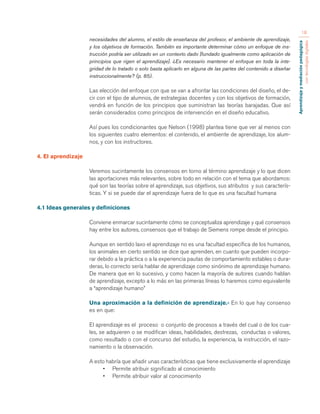 Aprendizaje y mediación pedagógica 
con tecnologías digitales 
18 
necesidades del alumno, el estilo de enseñanza del profesor, el ambiente de aprendizaje, 
y los objetivos de formación. También es importante determinar cómo un enfoque de ins-trucción 
podría ser utilizado en un contexto dado [fundado igualmente como aplicación de 
principios que rigen el aprendizaje]. ¿Es necesario mantener el enfoque en toda la inte-gridad 
de lo tratado o solo basta aplicarlo en alguna de las partes del contenido a diseñar 
instruccionalmente? (p. 85). 
Las elección del enfoque con que se van a afrontar las condiciones del diseño, el de-cir 
con el tipo de alumnos, de estrategias docentes y con los objetivos de formación, 
vendrá en función de los principios que suministran las teorías barajadas. Que así 
serán considerados como principios de intervención en el diseño educativo. 
Así pues los condicionantes que Nelson (1998) plantea tiene que ver al menos con 
los siguientes cuatro elementos: el contenido, el ambiente de aprendizaje, los alum-nos, 
y con los instructores. 
4. El aprendizaje 
Veremos sucintamente los consensos en torno al término aprendizaje y lo que dicen 
las aportaciones más relevantes, sobre todo en relación con el tema que abordamos: 
qué son las teorías sobre el aprendizaje, sus objetivos, sus atributos y sus caracterís-ticas. 
Y si se puede dar el aprendizaje fuera de lo que es una facultad humana 
4.1 Ideas generales y definiciones 
Conviene enmarcar sucintamente cómo se conceptualiza aprendizaje y qué consensos 
hay entre los autores, consensos que el trabajo de Siemens rompe desde el principio. 
Aunque en sentido laxo el aprendizaje no es una facultad específica de los humanos, 
los animales en cierto sentido se dice que aprenden, en cuanto que pueden incorpo-rar 
debido a la práctica o a la experiencia pautas de comportamiento estables o dura-deras, 
lo correcto sería hablar de aprendizaje como sinónimo de aprendizaje humano. 
De manera que en lo sucesivo, y como hacen la mayoría de autores cuando hablan 
de aprendizaje, excepto a lo más en las primeras líneas lo haremos como equivalente 
a “aprendizaje humano” 
Una aproximación a la definición de aprendizaje.- En lo que hay consenso 
es en que: 
El aprendizaje es el proceso o conjunto de procesos a través del cual o de los cua-les, 
se adquieren o se modifican ideas, habilidades, destrezas, conductas o valores, 
como resultado o con el concurso del estudio, la experiencia, la instrucción, el razo-namiento 
o la observación. 
A esto habría que añadir unas características que tiene exclusivamente el aprendizaje 
• Permite atribuir significado al conocimiento 
• Permite atribuir valor al conocimiento 
 