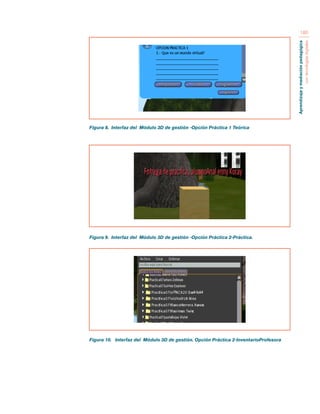 Aprendizaje y mediación pedagógica 
con tecnologías digitales 
180 
Figura 8. Interfaz del Módulo 3D de gestión -Opción Práctica 1 Teórica 
Figura 9. Interfaz del Módulo 3D de gestión -Opción Práctica 2-Práctica. 
Figura 10. Interfaz del Módulo 3D de gestión. Opción Práctica 2-InventarioProfesora 
 