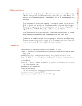 Aprendizaje y mediación pedagógica 
con tecnologías digitales 
183 
6. Recomendaciones 
Se recomienda a los docentes que enfrentan nuevos retos inmersos en los mundos 
virtuales, investigar minuciosamente todas las posibilidades que estos ofrecen para 
aplicarlos en los diferentes campos y extender los cursos en las diferentes áreas pro-fesionales. 
Se recomienda a los alumnos que empiezan a experimentar nuevas formas de apren-dizaje 
no desistir ante las primeras dificultades, más bien continuar y seguir apren-diendo 
de las experiencias de sus compañeros incrementando sus redes sociales y 
explotando al máximo las facilidades que brindan los mundos virtuales. 
Se recomienda a los desarrolladores del LSL continuar investigando sobre las posibili-dades 
del desarrollo de sistemas más complejos en un Mundo Virtual serio. 
El desarrollo de procesos no debe ser prolongado en el tiempo con la finalidad de po-der 
generar mayor conocimiento por parte de los alumnos, se recomienda el uso de la 
nueva herramienta que de manera objetiva dinamiza el proceso. 
7. Referencias 
Presman, R.S. (2006). Ingeniería del Software un enfoque práctico, 6ta edición. 
Quatrini T. & Palistrant, J. (2006). VisualModeling with IBM Rational Software Architect and UML, edited 
by IBM Press,. 
Malaby, T. (2009). Making Virtual Worlds: Linden Lab and Second Life, Cornell University Press. 
Davidson, S. (2008). An Inmersive Perspective on the Second Life Virtual World Computer and Internet 
Lawyer; Mar. 
ELECTRÓNICAS 
Martinez, R. & Pachón, C. (2009). “Posibilidades de Aplicación de Herramientas 2.0 en Second 
Life”Learning Review, pp. 1-18. 
Moodle. (2009). http://moodle.com/ 
Características del Moodle, 
http://download.moodle.org/download.php/docs/es/presentation_es.ppt 
Metodología de desarrollo virtual MVD. (2009) 
http://upload.wikimedia.org/wikipedia/commons/d/de/Vdmv1.pdf 
 