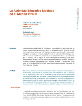 Aprendizaje y mediación pedagógica 
con tecnologías digitales 
184 
Resumen Se presenta una experiencia de formación e investigación en la construcción de 
nuevos escenarios en ambientes virtuales en tercera dimensión, donde la escuela 
universitaria tiene presencia, esto plantea nuevos retos, demanda bases episte-mológicas 
innovadoras y marcos explicativos de los procesos educativos que per-mitan 
elaborar nuevas teorías educativas en busca de alternativas a los problemas 
que se plantean ante la llegada de las nuevas dinámicas de trabajo y de apren-dizaje 
en Red, tal es el caso de la actividad formativa en los espacios inmersivos 
en tercera dimensión conocidos como Mundos Virtuales. La experiencia forma 
parte de un proyecto PAPIIT-UNAM sobre Aprendizaje Creativo, Educación en 
Red y Mundos Virtuales. 
Abstract Nos hemos centrado en el análisis de las actividades formativas realizadas por los 
participantes, considerando el propósito de la actividad misma que se relaciona 
con el objetivo educativo, se ha observado que el mundo virtual denominado 
Second Life aplicado a la educación a distancia incorpora distintas herramientas 
tecnológicas que dan un andamiaje suficiente para los procesos de aprendizaje a 
distancia, contribuyendo a diluir la distancia física y en hacer posible el logro de 
aprendizajes significativos, especialmente favorecidas por las particularidades de 
la comunicación multimedial mediada por éstas tecnologías en tercera dimensión. 
1. Introducción 
El desarrollo de los espacios digitales destinados a la educación en línea, han evo-lucionado 
y se ha diversificado en muchas ramas, las plataformas de Teleformación 
como Moodle, BSCW, Blackboard, algunas de código abierto y otras de desarrollo 
privado, se vuelven escenarios que requieren ser complementadas con otras herra-mientas 
en Internet. 
La Actividad Educativa Mediada 
en el Mundo Virtual 
Jerónimo M. José Antonio 
UNAM FES Zaragoza 
México, D.F. 
jajm@unam.mx 
Andrade C. Lidia 
Posgrado en Pedagogía 
lidiadelcarmenan@gmail.com 
 