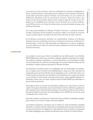 Aprendizaje y mediación pedagógica 
con tecnologías digitales 
185 
La evolución de estos entornos, ofrece la posibilidad de considerar modalidades al-ternas 
complementarias y adicionales para la realización de las prácticas educativas 
presenciales generando espacios Virtuales, las herramientas con que cuentan las 
plataformas educativas, como: la comunicación síncrona y asíncrona, escrita o por 
audio, el envío de documentos desde y hacia cualquier lugar del mundo, se ven am-pliadas 
con la modalidad de la inmersión, con la sensación de un entorno tridimen-sional 
(3D), así como con el tipo de interacciones, y las oportunidades de apoyo a las 
prácticas educativas. 
Con estas potencialidades, los Mundos Virtuales inmersivos o ambientes tridimen-sionales, 
reproducen de forma gráfica los espacios reales, a una escala en la que los 
usuarios pueden lograr la sensación de estar dentro del sitio, de estar inmersos. 
En la literatura encontramos definidos con características similares a los Mundos 
Virtuales Inmersivo, los Mundos Inmersivos, los Entornos Inmersivos, los Mundos Tri-dimensionales, 
o Entornos Tridimensionales, los Metaversos, sin que se establezca 
una clara diferencia en ellos. En este documento utilizaremos el término de Mundos 
Virtuales Inmersivos. 
2. Desarrollo 
Los actuales recursos que ofrecen las plataformas de teleformación como Moodle, 
BSCW, Blackboard, entre otras, se limitan a páginas estáticas, presentación de imáge-nes, 
enlaces, mensajes instantáneos y correos electrónicos. Los estudiantes actuales 
se han familiarizado con entornos de videojuegos de mundos tridimensionales, que les 
sensibilizan a realizar prácticas educativas en Mundos Virtuales. 
Considerando el contexto actual y las habilidades que han desarrollado los estudian-tes, 
se requiere que el docente sea polialfabetizado y tenga una visión educativa de 
vanguardia, que le permita entender el acto pedagogico como un elemento activo y en 
transformación permanente, que identifique a los estudiantes como sujetos de cambio 
y con contextos y herramientas culturales propios de los nativos digitales digitales en-tendiendo 
a estos como una clase cognitiva nueva Piscitelli (2009), que demandan un 
tipo de atención particular. 
Hace algunos años se iniciaron las actividades académicas en este entorno, se tienen 
registro de espacios destinados para el aprendizaje de idiomas, bibliotecas, galerías de 
arte, reproducciones tridimensionales de apoyo a las prácticas médicas, sitios destina-dos 
para entender los procesos de enfermedades como el SIDA, de conciencia social 
y ambiental, entre muchos otros. 
Ante este contexto, se presenta la incognita de ¿cómo entender el paradigma pedagó-gico 
actual, en los mundos virtuales, ante esta realidad?. 
Las prácticas educativas y escenarios que se ofrecen en estas herramienas culturales 
demandan un análisis sobre las interacciones y actividades de los procesos educativos, el 
reto que se presenta en la indagación en este ambiente virtual, considera una propuesta 
de modelo pedagógico que recupere los elementos que confluyen en estas prácticas. 
 