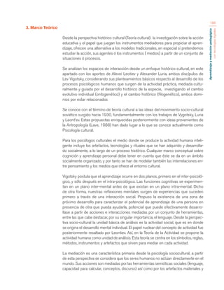 Aprendizaje y mediación pedagógica 
con tecnologías digitales 
186 
3. Marco Teórico 
Desde la perspectiva histórico cultural (Teoría cultural) la investigación sobre la acción 
educativa y el papel que juegan los instrumentos mediadores para propiciar el apren-dizaje, 
ofrecen una alternativa a los modelos tradicionales, en especial si pretendemos 
estudiar la acción, sus agentes ó los instrumentos ( medios) a partir de un conjunto de 
situaciones ó procesos. 
Se analizan los espacios de interacción desde un enfoque histórico cultural, en este 
apartado con los aportes de Alexei Leotiev y Alexander Luria, ambos discípulos de 
Lev Vigotsky, considerando sus planteamientos básicos respecto al desarrollo de los 
procesos psicológicos humanos que surgen de la actividad práctica, mediada cultu-ralmente 
y guiada por el desarrollo histórico de la especie, investigando el cambio 
evolutivo individual (ontogenético) y el cambio histórico (filogenético), ambos domi-nios 
por estar relacionados 
Se conoce con el término de teoría cultural a las ideas del movimiento socio-cultural 
soviético surgido hacia 1930, fundamentalmente con los trabajos de Vygotsky, Luria 
y Leont’ev. Estas propuestas enriquecidas posteriormente con ideas provenientes de 
la Antropología (Lave, 1988) han dado lugar a lo que se conoce actualmente como 
Psicología cultural. 
Para los psicólogos culturales el medio donde se produce la actividad humana inteli-gente 
incluye los artefactos, tecnologías y rituales que se han adquirido y desarrolla-do 
socialmente, a lo largo de un proceso histórico. Cualquier marco conceptual sobre 
cognición y aprendizaje personal debe tener en cuenta que éste se da en un ámbito 
socialmente organizado, y por tanto se han de modelar también las interrelaciones en-tre 
pensamiento y los medios que ofrece el entorno cultural. 
Vigotsky postula que el aprendizaje ocurre en dos planos, primero en el inter-psicoló-gico, 
y sólo después en el intra-psicológico. Las funciones cognitivas se experimen-tan 
en un plano inter-mental antes de que existan en un plano intra-mental. Dicho 
de otra forma, nuestras reflexiones mentales surgen de experiencias que suceden 
primero a través de una interacción social. Propuso la existencia de una zona de 
próximo desarrollo para caracterizar el potencial de aprendizaje de una persona en 
presencia de otra que pueda ayudarla, potencial que puede efectivamente desarro-llase 
a partir de acciones e interacciones mediadas por un conjunto de herramientas, 
entre las que cabe destacar, por su singular importancia, el lenguaje. Desde la perspec-tiva 
socio-cultural la unidad básica de análisis es la actividad social, que es en donde 
se origina el desarrollo mental individual. El papel nuclear del concepto de actividad fue 
posteriormente resaltado por Leontiev. Así, en la Teoría de la Actividad se propone la 
actividad humana como unidad de análisis. Esta teoría se centra en los símbolos, reglas, 
métodos, instrumentos y artefactos que sirven para mediar en cada actividad. 
La mediación es una característica primaria desde la psicología sociocultural, a partir 
de esta perspectiva se considera que los seres humanos no actúan directamente en el 
mundo. Sus acciones son mediadas por las herramientas semióticas sociales (lenguaje, 
capacidad para calcular, conceptos, discurso) así como por los artefactos materiales y 
 