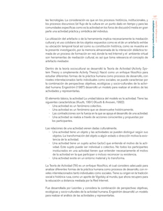 Aprendizaje y mediación pedagógica 
con tecnologías digitales 
187 
las tecnologías. La consideración es que en los procesos históricos, institucionales, y 
los procesos discursivos (el flujo de la cultura en un punto dado en tiempo y para las 
comunidades específicas como es la actividad en los foros de discusión) media en gran 
parte una actividad práctica y simbólica del individuo. 
La utilización del artefacto o de la herramienta implica necesariamente la mediación 
cultural y el uso cotidiano de los objetos expuestos como es el de un artefacto exhibe 
su ubicación temporal local así como su constitución histórica, como se muestra en 
la presente investigación, por la memoria almacenada de la interacción didáctica to-mada 
de un proceso de formación en red, donde la red Internet y el ambiente virtual 
son herramientas de mediación cultural, es así que toma relevancia el concepto de 
artefacto mediador. 
Dentro de la teoría sociocultural se desarrolló la Teoría de Actividad (Activity Sys-tem 
Theory o simplemente Activity Theory). Nació como un enfoque filosófico para 
estudiar diferentes formas de la práctica humana como procesos de desarrollo, con 
niveles interrelacionados tanto individuales como sociales; se puede caracterizar por 
la combinación de perspectivas objetivas, ecológicas y socio-culturales de la activi-dad 
humana. Engeström (1987) desarrolló un modelo para realizar el análisis de las 
actividades y representarlas. 
El elemento básico, la actividad La unidad básica del modelo es la actividad. Tiene las 
siguientes características (Kuutti, 1991) (Kuutti & Arvoven, 1992): 
· Una actividad es un fenómeno colectivo. 
· Una actividad es un fenómeno que se desenvuelve históricamente. 
· Las contradicciones son la fuerza en la que se apoya el desarrollo de una actividad. 
· Una actividad se realiza a través de acciones conscientes y propuestas por 
los participantes. 
Las relaciones de una actividad vienen dadas culturalmente. 
· Una actividad tiene un objeto y las actividades se pueden distinguir según sus 
objetos. La transformación del objeto a algún estado o dirección motiva la exis-tencia 
de la actividad. 
· Una actividad tiene un sujeto activo (actor) que entiende el motivo de la acti-vidad. 
Este sujeto puede ser individual o colectivo. No todos los participantes 
involucrados en una actividad tienen que entender necesariamente el motivo 
de la actividad en la que participan o incluso reconocer su existencia. 
· Una actividad existe en un entorno material y lo transforma. 
La Teoría de Actividad (TA) es un enfoque filosófico, el cual considero adecuado para 
analizar diferentes formas de la práctica humana como procesos de desarrollo, con ni-veles 
interrelacionados tanto individuales como sociales. Tiene su origen en la tradición 
social e histórica rusa, como un aporte de Vigotsky al mundo, que ahora recupero para 
la educación a distancia mediada por la Red Internet. 
Fue desarrollada por Leontiev y considera la combinación de perspectivas objetivas, 
ecológicas y socio-culturales de la actividad humana. Engeström desarrolló un modelo 
para realizar el análisis de las actividades y representarlas. 
 