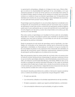 Aprendizaje y mediación pedagógica 
con tecnologías digitales 
189 
La aproximación antropológica, reflejada en el trabajo de Jean Lave y Etienne Wen-ger, 
se centra en la situacionalidad del significado en las comunidades y en lo que 
representa aprender en función de formar parte de una comunidad. Este cambio en 
la unidad de análisis, desde el contexto de los individuos al contexto de la comunidad, 
conduce a un cambio en el que se entiende el aprendizaje como “el desarrollo de una 
identidad como miembro de una comunidad y llegar a tener habilidades de conocimien-to 
como parte del mismo proceso” (Lave y Wenger, 1991). 
El aprendizaje supone la partipación en una comunidad y deja de ser considerado como 
la adquisición de conocimientos por individuos para ser reconocido como un proceso 
de participación social. Este proceso se denomina de participación periférica legítima, 
puesto que el nuevo participante, que se mueve de la periferia de la comunidad hacia 
el centro, llegará a ser más activo y a estar más comprometido con la cultura y, por ello, 
asumirá una nueva identidad. 
Para estos autores, el aprendizaje es el resultado de formar parte de comunidades. 
Desarrollan el concepto comunidad de práctica para manifestar la importancia de la 
actividad como nexo entre el individuo y la comunidad, así como de las comunidades 
para legitimar las prácticas individuales. 
Desde la perspectiva de esta teoría del aprendizaje social, el significado y las iden-tidades 
son construidos en las interacciones, mientras que la construcción de estos 
significados e identidades es influenciada por el contexto en el que se inscriben. En 
las comunidades de práctica no hay separación entre el desarrollo de la identidad y el 
desarrollo del conocimiento, ambos interactúan recíprocamente mediante el proceso 
de participación periférica legítima en el contexto de la comunidad. 
Bajo esta perspectiva, todos los autores parten de una fuerte crítica a la manera cómo 
la institución escolar intenta promover el aprendizaje. En particular, cuestionan la forma 
en que se enseñan aprendizajes abstractos y descontextualizados, conocimientos poco 
útiles y de relevancia social limitada (Díaz Barriga y Hernández, 2002). Es decir, en las 
escuelas se privilegian las prácticas educativas artificiales, en las cuales se manifiesta 
una ruptura entre el saber qué y el saber cómo y donde el conocimiento se trata como 
si fuera neutral, ajeno, autosuficiente e independiente de las situaciones de la vida real 
o de las prácticas sociales de la cultura a la que se pertenece. 
Una situación educativa, para efectos de su análisis e intervención, requiere concebirse 
como un sistema de actividad cuyos componentes incluyen (Engeström 1987): 
• El sujeto que aprende. 
• Los instrumentos utilizados en la actividad, especialmente los de tipo semiótico. 
• El objeto a apropiarse u objetivo que regula la actividad (saberes y contenidos). 
• Una comunidad de referencia en que la actividad y el sujeto se insertan. 
 