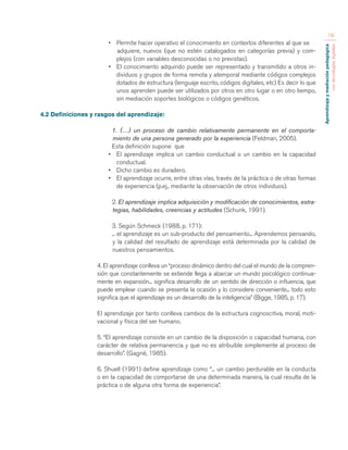 Aprendizaje y mediación pedagógica 
con tecnologías digitales 
19 
• Permite hacer operativo el conocimiento en contextos diferentes al que se 
adquiere, nuevos (que no estén catalogados en categorías previa) y com-plejos 
(con variables desconocidas o no previstas). 
• El conocimiento adquirido puede ser representado y transmitido a otros in-dividuos 
y grupos de forma remota y atemporal mediante códigos complejos 
dotados de estructura (lenguaje escrito, códigos digitales, etc) Es decir lo que 
unos aprenden puede ser utilizados por otros en otro lugar o en otro tiempo, 
sin mediación soportes biológicos o códigos genéticos. 
4.2 Definiciones y rasgos del aprendizaje: 
1. (…) un proceso de cambio relativamente permanente en el comporta-miento 
de una persona generado por la experiencia (Feldman, 2005). 
Esta definición supone que 
• El aprendizaje implica un cambio conductual o un cambio en la capacidad 
conductual. 
• Dicho cambio es duradero. 
• El aprendizaje ocurre, entre otras vías, través de la práctica o de otras formas 
de experiencia (p.ej., mediante la observación de otros individuos). 
2. El aprendizaje implica adquisición y modificación de conocimientos, estra-tegias, 
habilidades, creencias y actitudes (Schunk, 1991). 
3. Según Schmeck (1988, p. 171): 
... el aprendizaje es un sub-producto del pensamiento... Aprendemos pensando, 
y la calidad del resultado de aprendizaje está determinada por la calidad de 
nuestros pensamientos. 
4. El aprendizaje conlleva un “proceso dinámico dentro del cual el mundo de la compren-sión 
que constantemente se extiende llega a abarcar un mundo psicológico continua-mente 
en expansión... significa desarrollo de un sentido de dirección o influencia, que 
puede emplear cuando se presenta la ocasión y lo considere conveniente... todo esto 
significa que el aprendizaje es un desarrollo de la inteligencia” (Bigge, 1985, p. 17). 
El aprendizaje por tanto conlleva cambios de la estructura cognoscitiva, moral, moti-vacional 
y física del ser humano. 
5. “El aprendizaje consiste en un cambio de la disposición o capacidad humana, con 
carácter de relativa permanencia y que no es atribuible simplemente al proceso de 
desarrollo”. (Gagné, 1985). 
6. Shuell (1991) define aprendizaje como “... un cambio perdurable en la conducta 
o en la capacidad de comportarse de una determinada manera, la cual resulta de la 
práctica o de alguna otra forma de experiencia”. 
 