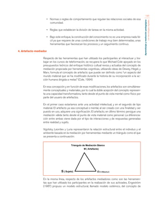 Aprendizaje y mediación pedagógica 
con tecnologías digitales 
190 
• Normas o reglas de comportamiento que regulan las relaciones sociales de esa 
comunidad. 
• Reglas que establecen la división de tareas en la misma actividad. 
• Bajo este enfoque, la construcción del conocimiento no es una empresa nada fá-cil 
ya que requiere de unas condiciones de trabajo muy bien determinadas, unas 
herramientas que favorezcan los procesos y un seguimiento continuo. 
4. Artefacto mediador 
Respecto de las herramientas que han utilizado los participantes al interactuar y tra-bajar 
en los cursos de teleformación, se recupera lo que Michael Cole apoyado en los 
presupuestos teóricos del enfoque histórico cultual revisa y actualiza del concepto de 
mediación propiciada por herramientas cognitivas, utilizando ideas de Dewey, Hegel, y 
Marx; formula el concepto de artefacto que puede ser definido como “un aspecto del 
mundo material que se ha modificado durante la historia de su incorporación a la ac-ción 
humana dirigida a metas” (Cole, 1994) 
En esa concepción y en función de esas modificaciones, los artefactos son simultánea-mente 
conceptuales y materiales, por lo cual la doble acepción del concepto represen-ta 
una capacidad transformadora, tanto desde el punto de vista mental como físico por 
parte del usuario de artefactos. 
En el primer caso estaríamos ante una actividad intelectual, y en el segundo de tipo 
material. El artefacto ya sea conceptual o mental, al ser creado con una finalidad y ser 
puesto en uso, adquiere una significación. El artefacto, en último término persigue una 
mediación válida tanto desde el punto de vista material como personal. La diferencia-ción 
entre ambas viene dada por el tipo de interacciones y de respuestas generadas 
entre realidad y sujeto. 
Vigotsky, Leontiev y Luria representaron la relación estructural entre el individuo y el 
ambiente basada en la mediación por herramientas mediante un triángulo como el que 
se presenta a continuación: 
En la misma línea, respecto de los artefactos mediadores como son las herramien-tas 
que han utilizado los participantes en la realización de sus activiades, Engeström 
(1987) propuso un modelo estructural, llamado modelo sistémico, del concepto de 
S ( Sujeto) 
Triangulo de Mediación Básico 
M ( Artefacto) 
O 
( 
Objeto) 
 