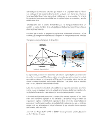 Aprendizaje y mediación pedagógica 
con tecnologías digitales 
191 
actividad y de las relaciones culturales que median en él. Engeström trata las relacio-nes 
sustituyendo las relaciones binarias (entre un sujeto y un objeto) con relaciones 
ternarias, añadiendo un tercer elemento al modelo que es la comunidad. Por lo tanto 
los elementos básicos de una actividad son el sujeto, el objeto, la comunidad y las rela-ciones 
entre ellos 
Tomando como base el Sistema de Actividad (SA) y el triangulo mediacional de En-geström 
se realiza el análisis de la actividad desarrollada en cursos en línea realizando 
observación participante. 
El análisis que se realiza se apoya en la propuesta de Sistemas de Actividades (SA) de 
Leontiev, y que Engeström ha elaborado al proponer un triángulo mediacional ampliado. 
Triangulo mediacional ampliado de Engeström 
En la propuesta, se tienen tres relaciones: 1) la relación sujeto-objeto. que viene media-da 
por las herramientas, 2) la relación sujeto-comunidad, que así mismo viene mediada 
por unas normas de funcionamiento y 3) la relación comunidad-objeto, que de una 
misma forma viene mediada por la división del trabajo. La actividad tiene un resultado 
que a su vez puede ser parte de otra actividad. 
Estos tres nuevos elementos de la actividad tienen el siguiente significado: Una herra-mienta 
puede ser cualquier elemento utilizado en el proceso de transformación, inclu-yendo 
tanto herramientas materiales como herramientas que ayudan a pensar. 
Las normas abarcan tanto las normas y convenciones sociales implícitas en una comu-nidad 
como las normas explícitas de esa actividad. La división del trabajo se refiere a la 
organización explícita o implícita de la organización de la comunidad relacionada con el 
proceso de transformación que lleva al resultado. Este modelo se dice que es sistémico 
porque en él una actividad es un todo en el sentido de que todos los elementos están 
relacionados unos con otros. 
Elaborado con Apoyo PAPIIT-UNAM IT- 308311 sobre Aprendizaje Creativo, Educación 
en Red y Mundos Virtuales. 
División 
del 
trabajo 
Objeto 
(la 
tarea) 
Tomado 
de 
(Engeström, 
1987) 
Comunidad 
Sujeto 
Reglas 
Artefactos 
Mediadores 
 