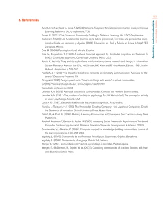Aprendizaje y mediación pedagógica 
con tecnologías digitales 
192 
5. Referencias 
Aviv R., Erlich Z, Ravid G., Geva A. (2003) Network Analysis of Knowledge Construction in Asynchronous 
Learning Networks. JALN, septiembre, 7(3) 
Brown R., (2001) The Process of Community-Building in Distance Learning. JALN 5(2) Septiembre. 
Barberà E. (2006) Los fundamentos teóricos de la tutoría presencial y en línea: una perspectiva socio-constructivista, 
en Jerónimo y Aguilar (2006) Educación en Red y Tutoría en Línea, UNAM FES 
Zaragoza, México. 
Cole M. (1999) Psicología cultural, Morata. España. 
Cole M., Engeström Y. (1993) A cultural-historical approach to distributed cognition, en Salomón G. 
(1993) Distributed cognitions, Cambridge University Press. USA 
Kuutti, K., Activity Thory and its applications in information systems research and design, in Information 
System Research Arena of the 90’s., H-E Nissen, HK. Klein and R. Hirschheeim, Editors. 1991, North- 
Holland: Amsterdam p. 529-550 
Foertsch, J. (1998) “The Impact of Electronic Networks on Scholarly Communication: Avenues for Re-search.” 
Discourse Proceses. 19 
Cicognani (1997) Design speech acts. “how to do things with words” in virtual communities. 
[url] http://www.arch.usyd.edu.au/~anna/papers/caadf97.html 
Consultado en Marzo de 2003. 
Leontiev A.N. (1978) Actividad, conciencia y personalidad. Ciencias del Hombre, Buenos Aires. 
Leontiev A.N. (1981) The problem of activity in psychology. En J.V Wertsch (ed), The concept of activity 
in soviet psychology. Armonk. USA 
Luria A. R. (1987). Desarrollo histórico de los procesos cognitivos, Akal, Madrid. 
Nonaka, I.; Takeuchi, H. (1995), The Knowledge Creating Company: How Japanese Companies Create 
the Dynamics of Innovation, Oxford University Press, Nueva York. 
Palloff, R., & Pratt, K. (1999). Building Learning Communities in Cyberspace. San Francisco:Josey-Bass 
Publishers. 
Rourke I, Anderson T, Garrison A., Archer W. (2001) Assessing Social Presence In Asynchronous Text-based 
Computer Conferencing Journal of Distance Education/Revue de l’enseignement à distance (2001) 
Scardamalia, M. y Bereiter, C. (1994). Computer support for knowledge-building communities. Journal of 
the learning sciences, 3 (3), 265-283. 
Vigotsky, L. (1979) El desarrollo de los Procesos Psicológicos Superiores. Grijalbo. Barcelona. 
Vigotsky, L. (1998) Pensamiento y Lenguaje. Quinto Sol . México. 
Wenger E. (2001) Comunidades de Práctica. Aprendizaje e identidad, Paídos.España. 
Wenger, E., McDermott, R., Snyder, W. M. (2002). Cultivating communities of practice. Boston, MA: Har-vard 
Business School Press. 
 