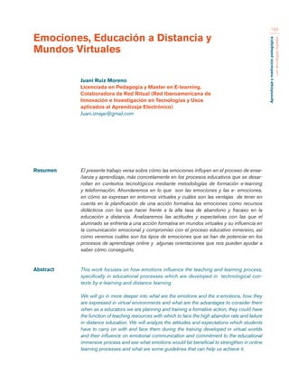Aprendizaje y mediación pedagógica 
con tecnologías digitales 
193 
Resumen El presente trabajo versa sobre cómo las emociones influyen en el proceso de ense-ñanza 
y aprendizaje, más concretamente en los procesos educativos que se desar-rollan 
en contextos tecnológicos mediante metodologías de formación e-learning 
y teleformación. Ahondaremos en lo que son las emociones y las e- emociones, 
en cómo se expresan en entornos virtuales y cuáles son las ventajas de tener en 
cuenta en la planificación de una acción formativa las emociones como recursos 
didácticos con los que hacer frente a la alta tasa de abandono y fracaso en la 
educación a distancia. Analizaremos las actitudes y expectativas con las que el 
alumnado se enfrenta a una acción formativa en mundos virtuales y su influencia en 
la comunicación emocional y compromiso con el proceso educativo inmersivo, así 
como veremos cuáles son los tipos de emociones que se han de potenciar en los 
procesos de aprendizaje online y algunas orientaciones que nos pueden ayudar a 
saber cómo conseguirlo. 
Abstract This work focuses on how emotions influence the teaching and learning process, 
specifically in educational processes which are developed in technological con-texts 
by e-learning and distance learning. 
We will go in more deeper into what are the emotions and the e-emotions, how they 
are expressed in virtual environments and what are the advantages to consider them 
when as a educators we are planning and training a formative action, they could have 
the function of teaching resources with which to face the high abandon rate and failure 
in distance education. We will analyze the attitudes and expectations which students 
have to carry on with and face them during the training developed in virtual worlds 
and their influence on emotional communication and commitment to the educational 
immersive process and see what emotions would be beneficial to strengthen in online 
learning processes and what are some guidelines that can help us achieve it. 
Emociones, Educación a Distancia y 
Mundos Virtuales 
Juani Ruiz Moreno 
Licenciada en Pedagogía y Master en E-learning. 
Colaboradora de Red Ritual (Red Iberoamericana de 
Innovación e Investigación en Tecnologías y Usos 
aplicados al Aprendizaje Electrónico) 
Juani.iznajar@gmail.com 
 