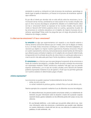 Aprendizaje y mediación pedagógica 
con tecnologías digitales 
195 
estudiante no pierda su motivación en todo el proceso de enseñanza- aprendizaje no 
dando lugar la apatía, el abandono y el fracaso en el proceso de enseñanza- aprendi-zaje 
a distancia. 
Es por ello el interés por ahondar más en este artículo sobre las emociones y la co-municación 
de las mismas, centrándonos en esta ocasión en los mundos virtuales más 
que en otros recursos tecnológicos actualmente utilizados en la teleformación. ¿Qué 
son las e- emociones? ¿Cómo se expresan en los mundos virtuales, más concreta-mente 
en Second Life? ¿Cómo podemos tener en cuenta y aprovechar el poder de 
las emociones en contextos educativos con el objetivo de mejorar el proceso de en-señanza- 
aprendizaje? Estas serán las preguntas que a lo largo del presente artículo 
trataremos de indagar y analizar. 
2. ¿Qué son las emociones? ¿Y las e- emociones? 
La emoción es algo que experimentamos con respecto a una situación externa o 
interna, tenemos emociones básicas que son innatas, como son la alegría, la tristeza, 
la ira o el miedo. Estas emociones constituyen un sistema informativo-adaptativo, no 
racional cuyo objetivo es mejorar nuestra supervivencia. Nuestras emociones influyen 
en nuestro razonamiento, memoria y toma de decisiones siendo fuentes de información 
que utilizamos para contrastar lo objetivo con lo subjetivo de una situación determinada, 
enriqueciendo así el contraste de puntos de vista a tener en cuenta para seleccionar o 
crear la acción más adecuada para hacer frente al problema o situación planteada. 
E- emociones es un término que sirve para designar la expresión de las emociones a 
través de contextos tecnológicos y virtuales. Dentro de estos contextos las emociones 
son expresadas mediante “smiles”, emoticonos, mediante “role play” que nos permite 
expresar sentimientos y, en el caso de mundos virtuales como Second Life también 
podemos expresarlas mediante el uso de “gestos” y “huds” que nos permiten gesticular 
con nuestros avatares en determinados juegos virtuales. 
¿Cómo expresarlas? 
Las emociones se pueden expresar fundamentalmente de dos formas: 
- verba: vía oral o escrita. 
- no verbal: mediante la postura, gestos, contacto físico, el uso del silencio...etc. 
Veamos ejemplos de su expresión mediante el uso de diferentes recursos tecnológicos: 
- En videoconferencias una persona puede comunicarse verbal y no verbalmente ob-teniendo 
una gran información sobre la situación a través de la posición corporal, 
expresión facial y gestos realizados con las diferentes partes del cuerpo, la voz y los 
silencios. 
- En una llamada telefónica u otro medio que nos permite utilizar sólo la voz, tene-mos 
información sobre las emociones y sentimientos que pueden estar dándose 
en nuestro interlocutor a través del tono de voz, sus silencios, la cadencia de sus 
palabras, el ruido ambiental... etc. 
 