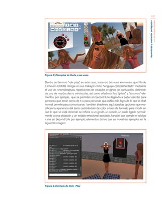 Aprendizaje y mediación pedagógica 
con tecnologías digitales 
197 
Figura 2: Ejemplos de Huds y sus usos 
Dentro del término “role play”, en este caso, tratamos de reunir elementos que Nicole 
Etchevers (2006) recogía en sus trabajos como “lenguaje complementado” mediante 
el uso de onomatopeyas, repeticiones de vocablos o signos de puntuación, distinción 
de uso de mayúsculas o minúsculas, así como añadimos los “gritos” y “susurros” ele-mentos, 
por ejemplo, que se permiten en Second Life llegando a poder escribir para 
personas que están cerca de ti o para personas que están más lejos de lo que el chat 
normal permite para comunicarse; también añadimos aquí aquellas opciones que mo-difican 
la apariencia del texto cambiándolo de color o bien de formato para incidir en 
que lo que se está diciendo se refiere a un gesto, un sonido, un ruido ligado normal-mente 
a una situación y un estado emocional asociado, función que cumple el código 
/ me en Second Life por ejemplo, elementos de los que se muestran ejemplos en la 
siguiente imagen: 
Figura 3. Ejemplo de Role- Play 
 