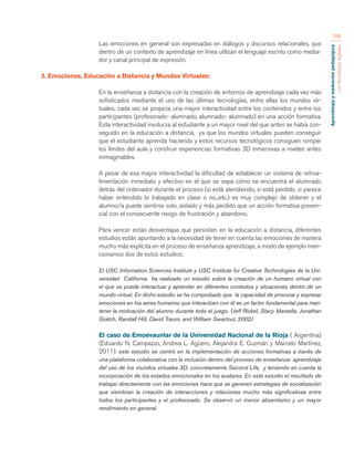 Aprendizaje y mediación pedagógica 
con tecnologías digitales 
198 
Las emociones en general son expresadas en diálogos y discursos relacionales, que 
dentro de un contexto de aprendizaje en línea utilizan el lenguaje escrito como media-dor 
y canal principal de expresión. 
3. Emociones, Educación a Distancia y Mundos Virtuales: 
En la enseñanza a distancia con la creación de entornos de aprendizaje cada vez más 
sofisticados mediante el uso de las últimas tecnologías, entre ellas los mundos vir-tuales, 
cada vez se propicia una mayor interactividad entre los contenidos y entre los 
participantes (profesorado- alumnado, alumnado- alumnado) en una acción formativa. 
Esta interactividad involucra al estudiante a un mayor nivel del que antes se había con-seguido 
en la educación a distancia, ya que los mundos virtuales pueden conseguir 
que el estudiante aprenda haciendo y estos recursos tecnológicos consiguen romper 
los límites del aula y construir experiencias formativas 3D inmersivas a niveles antes 
inimaginables. 
A pesar de esa mayor interactividad la dificultad de establecer un sistema de retroa-limentación 
inmediato y efectivo en el que se sepa cómo se encuentra el alumnado 
detrás del ordenador durante el proceso (si está atendiendo, si está perdido, si parece 
haber entendido lo trabajado en clase o no...etc.) es muy complejo de obtener y el 
alumno/a puede sentirse solo, aislado y más perdido que un acción formativa presen-cial 
con el consecuente riesgo de frustración y abandono. 
Para vencer estas desventajas que persisten en la educación a distancia, diferentes 
estudios están apuntando a la necesidad de tener en cuenta las emociones de manera 
mucho más explícita en el proceso de enseñanza aprendizaje, a modo de ejemplo men-cionamos 
dos de estos estudios: 
El USC Information Sciences Institute y USC Institute for Creative Technologies de la Uni-versidad 
California ha realizado un estudio sobre la creación de un humano virtual con 
el que se pueda interactuar y aprender en diferentes contextos y situaciones dentro de un 
mundo virtual. En dicho estudio se ha comprobado que la capacidad de provocar y expresar 
emociones en los seres humanos que interactúen con él es un factor fundamental para man-tener 
la motivación del alumno durante todo el juego. (Jeff Rickel, Stacy Marsella, Jonathan 
Gratch, Randall Hill, David Traum, and William Swartout, 2002) 
El caso de Emoevaunlar de la Universidad Nacional de la Rioja ( Argentina) 
(Eduardo N. Campazzo, Andrea L. Agüero, Alejandra E. Guzmán y Marcelo Martínez, 
2011): este estudio se centró en la implementación de acciones formativas a través de 
una plataforma colaborativa con la inclusión dentro del proceso de enseñanza- aprendizaje 
del uso de los mundos virtuales 3D, concretamente Second Life, y teniendo en cuenta la 
incorporación de los estados emocionales en los avatares. En este estudio el resultado de 
trabajar directamente con las emociones hace que se generen estrategias de socialización 
que siembran la creación de interacciones y relaciones mucho más significativas entre 
todos los participantes y el profesorado. Se observó un menor absentismo y un mayor 
rendimiento en general. 
 