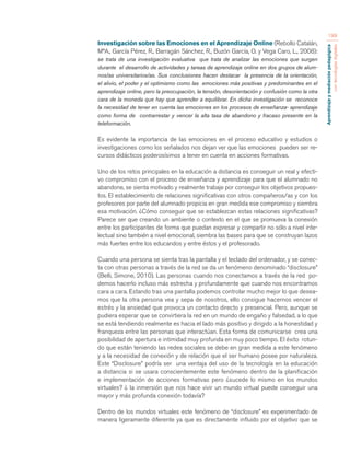 Aprendizaje y mediación pedagógica 
con tecnologías digitales 
199 
Investigación sobre las Emociones en el Aprendizaje Online (Rebollo Catalán, 
MªA., García Pérez, R., Barragán Sánchez, R., Buzón García, O. y Vega Caro, L., 2008): 
se trata de una investigación evaluativa que trata de analizar las emociones que surgen 
durante el desarrollo de actividades y tareas de aprendizaje online en dos grupos de alum-nos/ 
as universitarios/as. Sus conclusiones hacen destacar la presencia de la orientación, 
el alivio, el poder y el optimismo como las emociones más positivas y predominantes en el 
aprendizaje online, pero la preocupación, la tensión, desorientación y confusión como la otra 
cara de la moneda que hay que aprender a equilibrar. En dicha investigación se reconoce 
la necesidad de tener en cuenta las emociones en los procesos de enseñanza- aprendizaje 
como forma de contrarrestar y vencer la alta tasa de abandono y fracaso presente en la 
teleformación. 
Es evidente la importancia de las emociones en el proceso educativo y estudios o 
investigaciones como los señalados nos dejan ver que las emociones pueden ser re-cursos 
didácticos poderosísimos a tener en cuenta en acciones formativas. 
Uno de los retos principales en la educación a distancia es conseguir un real y efecti-vo 
compromiso con el proceso de enseñanza y aprendizaje para que el alumnado no 
abandone, se sienta motivado y realmente trabaje por conseguir los objetivos propues-tos. 
El establecimiento de relaciones significativas con otros compañeros/as y con los 
profesores por parte del alumnado propicia en gran medida ese compromiso y siembra 
esa motivación. ¿Cómo conseguir que se establezcan estas relaciones significativas? 
Parece ser que creando un ambiente o contexto en el que se promueva la conexión 
entre los participantes de forma que puedan expresar y compartir no sólo a nivel inte-lectual 
sino también a nivel emocional, siembra las bases para que se construyan lazos 
más fuertes entre los educandos y entre éstos y el profesorado. 
Cuando una persona se sienta tras la pantalla y el teclado del ordenador, y se conec-ta 
con otras personas a través de la red se da un fenómeno denominado “disclosure” 
(Belli, Simone, 2010). Las personas cuando nos conectamos a través de la red po-demos 
hacerlo incluso más estrecha y profundamente que cuando nos encontramos 
cara a cara. Estando tras una pantalla podemos controlar mucho mejor lo que desea-mos 
que la otra persona vea y sepa de nosotros, ello consigue hacernos vencer el 
estrés y la ansiedad que provoca un contacto directo y presencial. Pero, aunque se 
pudiera esperar que se convirtiera la red en un mundo de engaño y falsedad, a lo que 
se está tendiendo realmente es hacia el lado más positivo y dirigido a la honestidad y 
franqueza entre las personas que interactúan. Esta forma de comunicarse crea una 
posibilidad de apertura e intimidad muy profunda en muy poco tiempo. El éxito rotun-do 
que están teniendo las redes sociales se debe en gran medida a este fenómeno 
y a la necesidad de conexión y de relación que el ser humano posee por naturaleza. 
Este “Disclosure” podría ser una ventaja del uso de la tecnología en la educación 
a distancia si se usara conscientemente este fenómeno dentro de la planificación 
e implementación de acciones formativas pero ¿sucede lo mismo en los mundos 
virtuales? ¿ la inmersión que nos hace vivir un mundo virtual puede conseguir una 
mayor y más profunda conexión todavía? 
Dentro de los mundos virtuales este fenómeno de “disclosure” es experimentado de 
manera ligeramente diferente ya que es directamente influido por el objetivo que se 
 