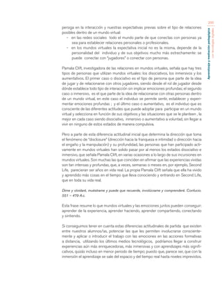 Aprendizaje y mediación pedagógica 
con tecnologías digitales 
200 
persiga en la interacción y nuestras expectativas previas sobre el tipo de relaciones 
posibles dentro de un mundo virtual: 
- en las redes sociales todo el mundo parte de que conectas con personas ya 
sea para establecer relaciones personales o profesionales. 
- en los mundos virtuales la expectativa inicial no es la misma, depende de la 
personalidad del individuo y de sus objetivos mucho más estrechamente: se 
puede conectar con “jugadores” o conectar con personas. 
Pamala Clift, investigadora de las relaciones en mundos virtuales, señala que hay tres 
tipos de personas que utilizan mundos virtuales: los disociativos, los inmersivos y los 
aumentativos. El primer caso o disociativo es el tipo de persona que parte de la idea 
de jugar y de relacionarse con otros jugadores, siendo desde el rol de jugador desde 
dónde establece todo tipo de interacción sin implicar emociones profundas; el segundo 
caso o inmersivo, es el que parte de la idea de relacionarse con otras personas dentro 
de un mundo virtual, en este caso el individuo se permite sentir, establecer y experi-mentar 
emociones profundas ; y el último caso o aumentativo, es el individuo que es 
consciente de las diferentes actitudes que puede adoptar para participar en un mundo 
virtual y selecciona en función de sus objetivos y las situaciones que se le planteen , la 
mejor en cada caso siendo disociativo, inmersivo o aumentativo a voluntad, sin llegar a 
vivir en ninguno de estos estados de manera compulsiva. 
Pero a parte de esta diferencia actitudinal inicial que determina la dirección que toma 
el fenómeno de “disclosure” (dirección hacia la franqueza e intimidad o dirección hacia 
el engaño y la manipulación) y su profundidad, las personas que han participado acti-vamente 
en mundos virtuales han solido pasar por al menos los estados disociativo e 
inmersivo, que señala Pamala Clift, en varias ocasiones a lo largo de sus incursiones en 
mundos virtuales. Son muchas las que coinciden en afirmar que las experiencias vividas 
son tan intensas y profundas, que, a veces, semanas o meses en, por ejemplo, Second 
Life, parecieran ser años en vida real. La propia Pamala Clift señala que ella ha vivido 
y aprendido más cosas en el tiempo que lleva conociendo y entrando en Second Life, 
que en toda su vida real. 
Dime y olvidaré, muéstrame y puede que recuerde, involúcrame y comprenderé. Confucio. 
551 – 479 A.c. 
Esta frase resume lo que mundos virtuales y las emociones juntos pueden conseguir: 
aprender de la experiencia, aprender haciendo, aprender compartiendo, conectando 
y sintiendo. 
Si conseguimos tener en cuenta estas diferencias actitudinales de partida que existen 
entre nuestros alumnos/as, potenciar las que les permiten involucrarse consciente-mente 
y aplicar o introducir el trabajo con las emociones en las acciones formativas 
a distancia, utilizando los últimos medios tecnológicos, podríamos llegar a construir 
experiencias aún más enriquecedoras, más inmersivas y con aprendizajes más signifi-cativos, 
quizás incluso en menor periodo de tiempo; puesto que, parece ser, que con la 
inmersión el aprendizaje se sale del espacio y del tiempo real hasta niveles imprevistos. 
 