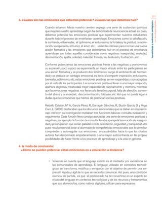 Aprendizaje y mediación pedagógica 
con tecnologías digitales 
201 
3. ¿Cuáles son las emociones que debemos potenciar? ¿Cuáles las que debemos huir? 
Cuando estamos felices nuestro cerebro segrega una serie de sustancias químicas 
que mejoran nuestro aprendizaje según ha demostrado la neurociencia actual, así pues, 
debemos potenciar las emociones positivas que experimentan nuestros estudiantes 
durante todo el proceso de enseñanza- aprendizaje. Emociones como la satisfacción, 
la confianza, el bienestar, el optimismo, el entusiasmo, la fortaleza, la gratitud, la admi-ración, 
la esperanza, el humor, el amor, etc. , serían las idóneas para cocinar una buena 
acción formativa y las emociones que deberíamos huir en el proceso de enseñanza 
aprendizaje son todas aquellas consideradas como negativas: inseguridad, ansiedad, 
desorientación, apatía, soledad, malestar, tristeza, ira, desilusión, frustración....etc. 
Conforme potenciamos las emociones positivas frente a las negativas y promovemos 
su expresión, poco a poco se experimenta un mayor vínculo entre los participantes en 
una acción formativa y se producen dos fenómenos: surge el sentimiento de herman-dad 
y se produce un contagio emocional, es decir, al compartir inspiración, entusiasmo, 
bienestar, optimismo, etc. estas emociones positivas se ven expandidas y son acogidas 
por el resto de los participantes. Las emociones positivas llevan a una mayor relajación, 
apertura cognitiva, creatividad, mejor capacidad de razonamiento y memoria, mientras 
que las emociones negativas nos llevan a la tensión corporal, falta de atención, aumen-to 
del stress y la ansiedad, desconcentración, bloqueo, etc. Así que no queda lugar a 
dudas que las emociones que hemos de potenciar son las positivas. 
Rebollo Catalán, Mª A., García Pérez, R., Barragán Sánchez, R., Buzón García, O. y Vega 
Caro, L. (2008) destacaban que los discursos emocionales que se daban en el aprendi-zaje 
online en su investigación revelaban tres funciones básicas: consulta, evaluación y 
seguimiento. Cada función lleva consigo asociadas una serie de emociones positivas y 
negativas, por ejemplo: la función de consulta llevaba aparejada la emoción de inseguri-dad 
y preocupación que serían paliadas con la orientación, seguridad y tranquilidad. Así 
pues resulta esencial dotar al alumnado de competencias emocionales que le permitan 
comprender y autorregular sus emociones, encauzándolas hacia lo que los citados 
autores han denominado empoderamiento o una mayor autoconfianza en las propias 
posibilidades de hacer frente a los procesos de aprendizaje y a la vida en general. 
4. A modo de conclusión: 
¿Cómo se pueden potenciar estas emociones en a educación a distancia? 
• Teniendo en cuenta que el lenguaje escrito es el mediador por excelencia en 
las comunidades de aprendizaje. El lenguaje utilizado en contextos tecnoló-gicos 
se transforma, modifica y enriquece con el objetivo de permitir una ex-presión 
rápida y ágil de lo que se necesita comunicar. Así pues, una condición 
esencial de partida, es que el profesorado ha de convertirse en un experto en 
el uso del lenguaje en contextos tecnológicos y de los recursos y herramientas 
que sus alumnos/as, como nativos digitales, utilizan para expresarse. 
 