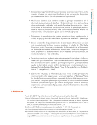 Aprendizaje y mediación pedagógica 
con tecnologías digitales 
202 
• Conociendo a la perfección cómo poder expresar las emociones en foros, chats, 
mundos virtuales, etc. y promoviendo el uso de las herramientas disponibles 
para su expresión dentro del aula ya sea virtual o presencial. 
• Planificando objetivos que siembren desde un principio expectativas en el 
alumnado que promuevan la apertura y la conexión con otros alumnos/as y 
otros profesionales implicados en la acción formativa. Ser conscientes y hacer 
conscientes al alumnado de que aunque se busque el aprendizaje persona-lizado 
e individual, el conocimiento será construido socialmente durante las 
interacciones y comunicaciones que la acción formativa propicie. 
• Potenciando el aprendizaje entre iguales y manteniendo un equilibro entre el 
trabajo en grupo y el trabajo individual en el proceso de enseñanza - aprendizaje. 
• Siendo conscientes de que en contextos de aprendizaje online uno de sus roles 
más importantes del profesor es, como señala en el estudio de “Alteridad y 
Emociones en las Comunicaciones Virtuales de Aprendizaje” de la Universidad 
de Aberta (4) en moderar experiencias, aprendizajes y relaciones interperso-nales. 
El profesor ha de transformarse en un mediador entre el alumnado, los 
medios tecnológicos y los contenidos. 
• Teniendo presente en la planificación e implementación de toda acción forma-tiva 
el peso que las emociones y las actitudes del alumnado tienen con respec-to 
a la consecución de los objetivos que nos propongamos y la necesidad de 
ayudar al alumnado a adquirir también competencias emocionales autorregu-ladoras. 
(Rebollo Catalán, MªA., García Pérez, R., Barragán Sánchez, R., Buzón 
García, O. y Vega Caro, L., 2008) 
• Los mundos virtuales y la inmersión que puede vivirse en ellos provocan una 
mayor conexión entre las personas y una mayor apertura o “disclosure” hacia 
los demás, fenómeno que podría ser encauzado de forma didáctica para conse-guir 
mejores y mayores aprendizajes significativos en las acciones formativas a 
distancia. Aprovechar la riqueza que ofrecen estos juegos serios en estímulos, 
experiencias y emociones es algo que está actualmente en continuo desarrollo 
e implementación. 
5. Referencias 
Pamala Clift. (2012) Virgin’s Handbook on Virtual Relationships. Virtual Handhold, LLC 
Eduardo N. Campazzo, Andrea L. Agüero, Alejandra E. Guzmán y Marcelo Martínez (2011) La Interac-ción 
Virtual 3D sensorial y Emotiva. Caso: Emoevaunlar. Universidad Nacional de la Rioja. Argentina. 
Recuperado de: http://www.virtualeduca.info/ponencias2011/7/LA%20%20INTERACCION%20 
VIRTUAL%203D%20SENSORIAL%20Y%20EMOTIVA-1.pdf 
Belli, Simone (2010). Emociones y Lenguaje. Athenea Digital, 17, 307-312. Recuperado de: 
http://psicologiasocial.uab.es/athenea/index.php/atheneaDigital/article/view/714 . 
Belli, Simone (2009). Emociones en la tecnociencia: la performance de la ubicuidad , IV Congreso de la 
Cibersociedad 2009 Crisis Analógica y Futuro Digital. Recuperado de: http://www.cibersociedad.net/ 
congres2009/es/coms/emociones-en-la-tecnociencia-la-performance-de-la-ubicuidad/804/ 
 