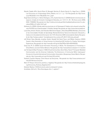 Aprendizaje y mediación pedagógica 
con tecnologías digitales 
203 
Rebollo Catalán, MªA., García Pérez, R., Barragán Sánchez, R., Buzón García, O. y Vega Caro, L. (2008). 
Las Emociones en el Aprendizaje Online. Relieve, vol. 4, n. 1, p. 1-23. Recuperado de: http://www. 
uv.es/RELIEVE/v14n1/RELIEVEv14n1_2.pdf 
Ángel García del Dujo, A., Muñoz Rodríguez, J. M: y Suárez Guerrero, C. (2008) Gestión de emociones en 
espacios virtuales de formación. Investigación Educativa, vol. 12 N.º 21, 45 - 65, Enero-Junio 2008, 
ISSN 17285852. Recuperado de: http://sisbib.unmsm.edu.pe/bibvirtualdata/publicaciones/inv_edu-cativa/ 
2008_n21/a05v12n21.pdf 
Etchevers. N.. (2005): ¿Dónde están las emociones en el Ciberespacio? Análisis de la situación actual, Re-vista 
TEXTOS de la CiberSociedad, 5. Temática Variada. Recuperado de: http://www.cibersociedad.net 
Luisa Aires, Antonio Teixeira, José Azecedo, María Ivone Gaspar y Silvia Silva.(2006) Alteridad y Emociones 
en las Comunidades Virtuales de Aprendizaje. Revista Electrónica Teoría de la Educación. Educación y 
Cultura en la Sociedad de la Información. Vol. 7. Nº2. Diciembre 2006. Universidad de Aberta. Recupera-do 
de: http://campus.usal.es/~teoriaeducacion/rev_numero_07_02/n7_02_luisa_aires.pdf 
Jeff Rickel, Stacy Marsella, Jonathan Gratch, Randall Hill, David Traum, and William Swartout. (2002) 
Toward a New Generation of Virtual Humans for Interactive.USC Institute for Creative Technologies 
Experiences. Recuperado de: http://www.dtic.mil/cgi-bin/GetTRDoc?AD=ADA459229 
Sonja Utz, Ph. D. (2000) Social Information Processing in MUDs. The Development of Friendships in 
Virtual Words. Journal of Online Behavior. Recuperado de: http://www.behavior.net/job/v1n1/utz.html 
Jan Fernback & Brad Thompson. (1995) Virtual Communities: Abort, Retry, Failure? “Computer-Mediated 
Communication and the American Collectivity: The Dimensions of Community Within Cyberspace,” 
Convención Anual de International Communication Association, Albuquerque, Nuevo México. Recupe-rado 
de: http://www.well.com/user/hlr/texts/VCcivil.html 
Norberto Cuartero Requejo. Cómo Educar las Emociones. Recuperado de: http://www.ciamariaz.com/ 
milo/05-06/emociones.htm 
Mario R. Pereyra. Emociones positivas y negativas. Recuperado de: http://www.contestandotupregunta. 
org/Emociones_Positivas_Negativas.html 
Abraham Maslow. (1943).Una teoría sobre la motivación humana. 
Aristóteles. (S.IV a.C.). Ética Nicomáquea. libro 1, capítulo 7 
 