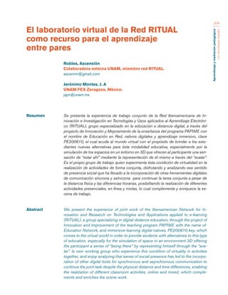 Aprendizaje y mediación pedagógica 
con tecnologías digitales 
204 
Resumen Se presenta la experiencia de trabajo conjunto de la Red Iberoamericana de In-novación 
e Investigación en Tecnologías y Usos aplicados al Aprendizaje Electróni-co 
(RITUAL), grupo especializado en la educación a distancia digital, a través del 
proyecto de Innovación y Mejoramiento de la enseñanza del programa PAPIME con 
el nombre de Educación en Red, nativos digitales y aprendizaje inmersivo, clave 
PE200610, el cual acude al mundo virtual con el propósito de brindar a los estu-diantes 
nuevas alternativas para ésta modalidad educativa, especialmente por la 
simulación de los espacios en un entorno en 3D que ofrecen al participante una sen-sación 
de “estar ahí” mediante la representación de él mismo a través del “avatar”. 
Es el propio grupo de trabajo quien experimenta ésta condición de virtualidad en la 
realización de actividades de forma conjunta, disfrutando y analizando ese sentido 
de presencia social que ha llevado a la incorporación de otras herramientas digitales 
de comunicación síncrona y asíncrona para continuar la tarea conjunta a pesar de 
la distancia física y las diferencias horarias, posibilitando la realización de diferentes 
actividades presenciales, en línea y mixtas, lo cual complementa y enriquece la es-cena 
de trabajo. 
Abstract We present the experience of joint work of the Iberoamerican Network for In-novation 
and Research on Technologies and Applications applied to e-learning 
(RITUAL), a group specializing in digital distance education, through the project of 
Innovation and Improvement of the teaching program PAPIME with the name of- 
Education Network, and immersive learning digital natives, PE200610 key, which 
comes to the virtual world in order to provide students with alternatives to this type 
of education, especially for the simulation of space in an environment 3D offering 
the participant a sense of “being there” by representing himself through the “ava-tar”. 
Is own working group who experience this condition of virtuality in activities 
together, and enjoy analyzing that sense of social presence has led to the incorpo-ration 
of other digital tools for synchronous and asynchronous communication to 
continue the joint task despite the physical distance and time differences, enabling 
the realization of different classroom activities, online and mixed, which comple-ments 
and enriches the scene work. 
El laboratorio virtual de la Red RITUAL 
como recurso para el aprendizaje 
entre pares 
Robles, Ascensión 
Colaboradora externa UNAM, miembro red RITUAL. 
ascenrm@gmail.com 
Jerónimo Montes, J. A 
UNAM FES Zaragoza, México. 
jajm@unam.mx 
 