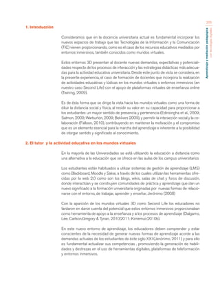 Aprendizaje y mediación pedagógica 
con tecnologías digitales 
205 
1. Introducción 
Consideramos que en la docencia universitaria actual es fundamental incorporar los 
nuevos espacios de trabajo que las Tecnologías de la Información y la Comunicación 
(TIC) vienen proporcionando, como es el caso de los recursos educativos mediados por 
entornos inmersivos, también conocidos como mundos virtuales. 
Estos entornos 3D presentan al docente nuevas demandas, expectativas y potenciali-dades 
respecto de los procesos de interacción y las estrategias didácticas más adecua-das 
para la actividad educativa universitaria. Desde este punto de vista se considera, en 
la presente experiencia, el caso de formación de docentes que incorpora la realización 
de actividades educativas y lúdicas en los mundos virtuales o entornos inmersivos (en 
nuestro caso Second Life) con el apoyo de plataformas virtuales de enseñanza online 
(Twining, 2009). 
Es de ésta forma que se dirige la vista hacia los mundos virtuales como una forma de 
diluir la distancia social y física, al residir su valor en su capacidad para proporcionar a 
los estudiantes un mayor sentido de presencia y pertenencia (Edirisingha et al., 2009; 
Salmon, 2009; Warburton, 2009; Bekkers 2009), y permitir la interacción social y la co-laboración 
(Falloon, 2010), contribuyendo en mantener la motivación y el compromiso 
que es un elemento esencial para la marcha del aprendizaje e inherente a la posibilidad 
de otorgar sentido y significado al conocimiento. 
2. El tutor y la actividad educativa en los mundos virtuales 
En la mayoría de las Universidades se está utilizando la educación a distancia como 
una alternativa a la educación que se ofrece en las aulas de los campus universitarios 
Los estudiantes están habituados a utilizar sistemas de gestión de aprendizaje (LMS) 
como Blackboard, Moodle y Sakai, a través de los cuales utilizan las herramientas ofre-cidas 
por la web 2.0 como son los blogs, wikis, salas de chat y foros de discusión, 
donde interactúan y se construyen comunidades de práctica y aprendizaje que dan un 
nuevo significado a la formación universitaria originadas por nuevas formas de relacio-narse 
con el entorno, de trabajar, aprender y enseñar, Jerónimo (2008) 
Con la aparición de los mundos virtuales 3D como Second Life los educadores no 
tardaron en darse cuenta del potencial que estos entornos inmersivos proporcionaban 
como herramienta de apoyo a la enseñanza y a los procesos de aprendizaje (Dalgarno, 
Lee, Carlson,Gregory & Tynan, 2010,2011; Kirriemuir,2010b). 
En este nuevo entorno de aprendizaje, los educadores deben comprender y estar 
conscientes de la necesidad de generar nuevas formas de aprendizaje acorde a las 
demandas actuales de los estudiantes de éste siglo XXI (Jerónimo, 2011) y para ello 
es fundamental actualizar sus competencias , promoviendo la generación de habili-dades 
y destrezas en el uso de herramientas digitales, plataformas de teleformación 
y entornos inmersivos. 
 