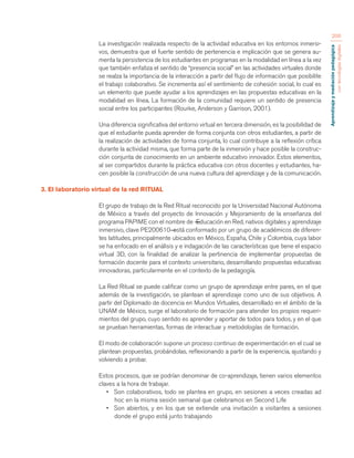 Aprendizaje y mediación pedagógica 
con tecnologías digitales 
206 
La investigación realizada respecto de la actividad educativa en los entornos inmersi-vos, 
demuestra que el fuerte sentido de pertenencia e implicación que se genera au-menta 
la persistencia de los estudiantes en programas en la modalidad en línea a la vez 
que también enfatiza el sentido de “presencia social” en las actividades virtuales donde 
se realza la importancia de la interacción a partir del flujo de información que posibilite 
el trabajo colaborativo. Se incrementa así el sentimiento de cohesión social, lo cual es 
un elemento que puede ayudar a los aprendizajes en las propuestas educativas en la 
modalidad en línea. La formación de la comunidad requiere un sentido de presencia 
social entre los participantes (Rourke, Anderson y Garrison, 2001). 
Una diferencia significativa del entorno virtual en tercera dimensión, es la posibilidad de 
que el estudiante pueda aprender de forma conjunta con otros estudiantes, a partir de 
la realización de actividades de forma conjunta, lo cual contribuye a la reflexión crítica 
durante la actividad misma, que forma parte de la inmersión y hace posible la construc-ción 
conjunta de conocimiento en un ambiente educativo innovador. Estos elementos, 
al ser compartidos durante la práctica educativa con otros docentes y estudiantes, ha-cen 
posible la construcción de una nueva cultura del aprendizaje y de la comunicación. 
3. El laboratorio virtual de la red RITUAL 
El grupo de trabajo de la Red Ritual reconocido por la Universidad Nacional Autónoma 
de México a través del proyecto de Innovación y Mejoramiento de la enseñanza del 
programa PAPIME con el nombre de ―Educación en Red, nativos digitales y aprendizaje 
inmersivo, clave PE200610― está conformado por un grupo de académicos de diferen-tes 
latitudes, principalmente ubicados en México, España, Chile y Colombia, cuya labor 
se ha enfocado en el análisis y e indagación de las características que tiene el espacio 
virtual 3D, con la finalidad de analizar la pertinencia de implementar propuestas de 
formación docente para el contexto universitario, desarrollando propuestas educativas 
innovadoras, particularmente en el contexto de la pedagogía. 
La Red Ritual se puede calificar como un grupo de aprendizaje entre pares, en el que 
además de la investigación, se plantean el aprendizaje como uno de sus objetivos. A 
partir del Diplomado de docencia en Mundos Virtuales, desarrollado en el ámbito de la 
UNAM de México, surge el laboratorio de formación para atender los propios requeri-mientos 
del grupo, cuyo sentido es aprender y aportar de todos para todos, y en el que 
se prueban herramientas, formas de interactuar y metodologías de formación. 
El modo de colaboración supone un proceso continuo de experimentación en el cual se 
plantean propuestas, probándolas, reflexionando a partir de la experiencia, ajustando y 
volviendo a probar. 
Estos procesos, que se podrían denominar de co-aprendizaje, tienen varios elementos 
claves a la hora de trabajar. 
• Son colaborativos, todo se plantea en grupo, en sesiones a veces creadas ad 
hoc en la misma sesión semanal que celebramos en Second Life 
• Son abiertos, y en los que se extiende una invitación a visitantes a sesiones 
donde el grupo está junto trabajando 
 