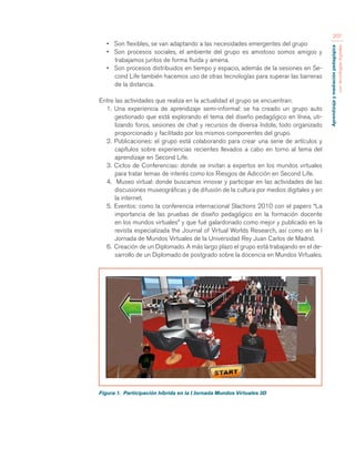 Aprendizaje y mediación pedagógica 
con tecnologías digitales 
207 
• Son flexibles, se van adaptando a las necesidades emergentes del grupo 
• Son procesos sociales, el ambiente del grupo es amistoso somos amigos y 
trabajamos juntos de forma fluida y amena. 
• Son procesos distribuidos en tiempo y espacio, además de la sesiones en Se-cond 
Life también hacemos uso de otras tecnologías para superar las barreras 
de la distancia. 
Entre las actividades que realiza en la actualidad el grupo se encuentran: 
1. Una experiencia de aprendizaje semi-informal: se ha creado un grupo auto 
gestionado que está explorando el tema del diseño pedagógico en línea, uti-lizando 
foros, sesiones de chat y recursos de diversa índole, todo organizado 
proporcionado y facilitado por los mismos componentes del grupo. 
2. Publicaciones: el grupo está colaborando para crear una serie de artículos y 
capítulos sobre experiencias recientes llevados a cabo en torno al tema del 
aprendizaje en Second Life. 
3. Ciclos de Conferencias: donde se invitan a expertos en los mundos virtuales 
para tratar temas de interés como los Riesgos de Adicción en Second Life. 
4. Museo virtual: donde buscamos innovar y participar en las actividades de las 
discusiones museográficas y de difusión de la cultura por medios digitales y en 
la internet. 
5. Eventos: como la conferencia internacional Slactions 2010 con el papers “La 
importancia de las pruebas de diseño pedagógico en la formación docente 
en los mundos virtuales” y que fué galardonado como mejor y publicado en la 
revista especializada the Journal of Virtual Worlds Research, así como en la I 
Jornada de Mundos Virtuales de la Universidad Rey Juan Carlos de Madrid. 
6. Creación de un Diplomado. A más largo plazo el grupo está trabajando en el de-sarrollo 
de un Diplomado de postgrado sobre la docencia en Mundos Virtuales. 
Figura 1. Participación híbrida en la I Jornada Mundos Virtuales 3D 
 