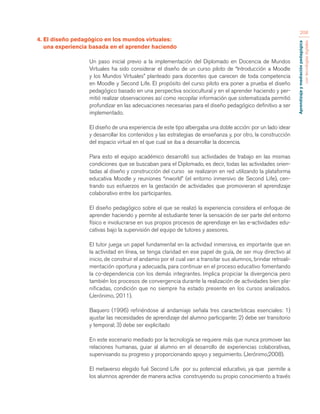 Aprendizaje y mediación pedagógica 
con tecnologías digitales 
208 
4. El diseño pedagógico en los mundos virtuales: 
una experiencia basada en el aprender haciendo 
Un paso inicial previo a la implementación del Diplomado en Docencia de Mundos 
Virtuales ha sido considerar el diseño de un curso piloto de “Introducción a Moodle 
y los Mundos Virtuales” planteado para docentes que carecen de toda competencia 
en Moodle y Second Life. El propósito del curso piloto era poner a prueba el diseño 
pedagógico basado en una perspectiva sociocultural y en el aprender haciendo y per-mitió 
realizar observaciones así como recopilar información que sistematizada permitió 
profundizar en las adecuaciones necesarias para el diseño pedagógico definitivo a ser 
implementado. 
El diseño de una experiencia de este tipo albergaba una doble acción: por un lado idear 
y desarrollar los contenidos y las estrategias de enseñanza y, por otro, la construcción 
del espacio virtual en el que cual se iba a desarrollar la docencia. 
Para esto el equipo académico desarrolló sus actividades de trabajo en las mismas 
condiciones que se buscaban para el Diplomado, es decir, todas las actividades orien-tadas 
al diseño y construcción del curso se realizaron en red utilizando la plataforma 
educativa Moodle y reuniones “inworld” (el entorno inmersivo de Second Life), cen-trando 
sus esfuerzos en la gestación de actividades que promovieran el aprendizaje 
colaborativo entre los participantes. 
El diseño pedagógico sobre el que se realizó la experiencia considera el enfoque de 
aprender haciendo y permite al estudiante tener la sensación de ser parte del entorno 
físico e involucrarse en sus propios procesos de aprendizaje en las e-actividades edu-cativas 
bajo la supervisión del equipo de tutores y asesores. 
El tutor juega un papel fundamental en la actividad inmersiva, es importante que en 
la actividad en línea, se tenga claridad en ese papel de guía, de ser muy directivo al 
inicio, de construir el andamio por el cual van a transitar sus alumnos, brindar retroali-mentación 
oportuna y adecuada, para continuar en el proceso educativo fomentando 
la co-dependencia con los demás integrantes. Implica propiciar la divergencia pero 
también los procesos de convergencia durante la realización de actividades bien pla-nificadas, 
condición que no siempre ha estado presente en los cursos analizados. 
(Jerónimo, 2011). 
Baquero (1996) refiriéndose al andamiaje señala tres características esenciales: 1) 
ajustar las necesidades de aprendizaje del alumno participante; 2) debe ser transitorio 
y temporal; 3) debe ser explicitado 
En este escenario mediado por la tecnología se requiere más que nunca promover las 
relaciones humanas, guiar al alumno en el desarrollo de experiencias colaborativas, 
supervisando su progreso y proporcionando apoyo y seguimiento. (Jerónimo,2008). 
El metaverso elegido fué Second Life por su potencial educativo, ya que permite a 
los alumnos aprender de manera activa construyendo su propio conocimiento a través 
 