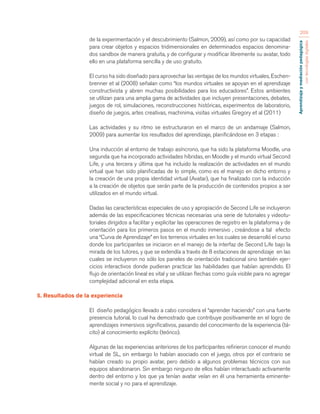 Aprendizaje y mediación pedagógica 
con tecnologías digitales 
209 
de la experimentación y el descubrimiento (Salmon, 2009), así como por su capacidad 
para crear objetos y espacios tridimensionales en determinados espacios denomina-dos 
sandbox de manera gratuita, y de configurar y modificar libremente su avatar, todo 
ello en una plataforma sencilla y de uso gratuito. 
El curso ha sido diseñado para aprovechar las ventajas de los mundos virtuales, Eschen-brenner 
et al (2008) señalan como “los mundos virtuales se apoyan en el aprendizaje 
constructivista y abren muchas posibilidades para los educadores”. Estos ambientes 
se utilizan para una amplia gama de actividades que incluyen presentaciones, debates, 
juegos de rol, simulaciones, reconstrucciones históricas, experimentos de laboratorio, 
diseño de juegos, artes creativas, machinima, visitas virtuales Gregory et al (2011) 
Las actividades y su ritmo se estructuraron en el marco de un andamiaje (Salmon, 
2009) para aumentar los resultados del aprendizaje, planificándose en 3 etapas : 
Una inducción al entorno de trabajo asíncrono, que ha sido la plataforma Moodle, una 
segunda que ha incorporado actividades híbridas, en Moodle y el mundo virtual Second 
Life, y una tercera y última que ha incluido la realización de actividades en el mundo 
virtual que han sido planificadas de lo simple, como es el manejo en dicho entorno y 
la creación de una propia identidad virtual (Avatar), que ha finalizado con la inducción 
a la creación de objetos que serán parte de la producción de contenidos propios a ser 
utilizados en el mundo virtual. 
Dadas las características especiales de uso y apropiación de Second Life se incluyeron 
además de las especificaciones técnicas necesarias una serie de tutoriales y videotu-toriales 
dirigidos a facilitar y explicitar las operaciones de registro en la plataforma y de 
orientación para los primeros pasos en el mundo inmersivo , creándose a tal efecto 
una “Curva de Aprendizaje” en los terrenos virtuales en los cuales se desarrolló el curso 
donde los participantes se iniciaron en el manejo de la interfaz de Second Life bajo la 
mirada de los tutores, y que se extendía a través de 8 estaciones de aprendizaje en las 
cuales se incluyeron no sólo los paneles de orientación tradicional sino también ejer-cicios 
interactivos donde pudieran practicar las habilidades que habían aprendido. El 
flujo de orientación lineal es vital y se utilizan flechas como guía visible para no agregar 
complejidad adicional en esta etapa. 
5. Resultados de la experiencia 
El diseño pedagógico llevado a cabo considera el “aprender haciendo” con una fuerte 
presencia tutorial, lo cual ha demostrado que contribuye positivamente en el logro de 
aprendizajes inmersivos significativos, pasando del conocimiento de la experiencia (tá-cito) 
al conocimiento explícito (teórico). 
Algunas de las experiencias anteriores de los participantes refirieron conocer el mundo 
virtual de SL, sin embargo lo habían asociado con el juego, otros por el contrario se 
habían creado su propio avatar, pero debido a algunos problemas técnicos con sus 
equipos abandonaron. Sin embargo ninguno de ellos habían interactuado activamente 
dentro del entorno y los que ya tenían avatar veían en él una herramienta eminente-mente 
social y no para el aprendizaje. 
 