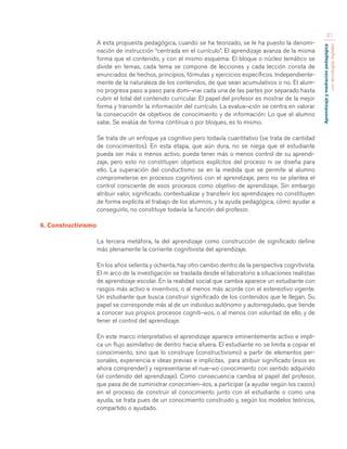 Aprendizaje y mediación pedagógica 
con tecnologías digitales 
21 
A esta propuesta pedagógica, cuando se ha teorizado, se le ha puesto la denomi-nación 
de instrucción “centrada en el currículo”. El aprendizaje avanza de la misma 
forma que el contenido, y con el mismo esquema: El bloque o núcleo temático se 
divide en temas, cada tema se compone de lecciones y cada lección consta de 
enunciados de hechos, principios, fórmulas y ejercicios específicos. Independiente-mente 
de la naturaleza de los contenidos, de que sean acumulativos o no. El alum-no 
progresa paso a paso para domi¬nar cada una de las partes por separado hasta 
cubrir el total del contenido curricular. El papel del profesor es mostrar de la mejor 
forma y transmitir la información del currículo. La evalua¬ción se centra en valorar 
la consecución de objetivos de conocimiento y de información: Lo que el alumno 
sabe. Se evalúa de forma continua o por bloques, es lo mismo. 
Se trata de un enfoque ya cognitivo pero todavía cuantitativo (se trata de cantidad 
de conocimientos). En esta etapa, que aún dura, no se niega que el estudiante 
pueda ser más o menos activo, pueda tener más o menos control de su aprendi-zaje, 
pero esto no constituyen objetivos explícitos del proceso ni se diseña para 
ello. La superación del conductismo se en la medida que se permite al alumno 
comprometerse en procesos cognitivos con el aprendizaje, pero no se plantea el 
control consciente de esos procesos como objetivo de aprendizaje. Sin embargo 
atribuir valor, significado, contextualizar y transferir los aprendizajes no constituyen 
de forma explícita el trabajo de los alumnos, y la ayuda pedagógica, cómo ayudar a 
conseguirlo, no constituye todavía la función del profesor. 
6. Constructivismo 
La tercera metáfora, la del aprendizaje como construcción de significado define 
más plenamente la corriente cognitivista del aprendizaje. 
En los años setenta y ochenta, hay otro cambio dentro de la perspectiva cognitivista. 
El m arco de la investigación se traslada desde el laboratorio a situaciones realistas 
de aprendizaje escolar. En la realidad social que cambia aparece un estudiante con 
rasgos más activo e inventivos, o al menos más acorde con el estereotivo vigente. 
Un estudiante que busca construir significado de los contenidos que le llegan. Su 
papel se corresponde más al de un individuo autónomo y autorregulado, que tiende 
a conocer sus propios procesos cogniti¬vos, o al menos con voluntad de ello, y de 
tener el control del aprendizaje. 
En este marco interpretativo el aprendizaje aparece eminentemente activo e impli-ca 
un flujo asimilativo de dentro hacia afuera. El estudiante no se limita a copiar el 
conocimiento, sino que lo construye (constructivismo) a partir de elementos per-sonales, 
experiencia e ideas previas e implícitas, para atribuir significado (esos es 
ahora comprender) y representarse el nue¬vo conocimiento con sentido adquirido 
(el contenido del aprendizaje). Como consecuencia cambia el papel del profesor, 
que pasa de de suministrar conocimien¬tos, a participar (a ayudar según los casos) 
en el proceso de construir el conocimiento junto con el estudiante o como una 
ayuda, se trata pues de un conocimiento construido y, según los modelos teóricos, 
compartido o ayudado. 
 