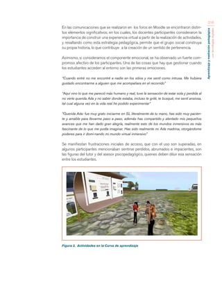 Aprendizaje y mediación pedagógica 
con tecnologías digitales 
210 
En las comunicaciones que se realizaron en los foros en Moodle se encontraron distin-tos 
elementos significativos, en los cuales, los docentes participantes consideraron la 
importancia de construir una experiencia virtual a partir de la realización de actividades, 
y resaltando como esta estrategia pedagógica, permite que el grupo social construya 
su propia historia, lo que contribuye a la creación de un sentido de pertenencia. 
Asimismo, si consideramos el componente emocional, se ha observado un fuerte com-promiso 
afectivo de los participantes. Una de las cosas que hay que gestionar cuando 
los estudiantes acceden al entorno son las primeras emociones. 
“Cuando entré no me encontré a nadie en los sitios y me sentí como intrusa. Me hubiera 
gustado encontrarme a alguien que me acompañara en el recorrido” 
“Aquí vino lo que me pareció más humano y real, tuve la sensación de estar sola y perdida al 
no verte querida Ada y no saber donde estaba, incluso te grité, te busqué, me sentí ansiosa, 
tal cual alguna vez en la vida real he podido experimentar” 
“Querida Ada: fue muy grato iniciarme en SL literalmente de tu mano, has sido muy pacien-te 
y amable para llevarme paso a paso, además has compartido y alentado mis pequeños 
avances que me han dado gran alegría, realmente esto de los mundos inmersivos es más 
fascinante de lo que me podía imaginar. Has sido realmente mi Ada madrina, otorgándome 
poderes para ir domi-nando mi mundo virtual inmersivo” 
Se manifiestan frustraciones iniciales de acceso, que con el uso son superadas, en 
algunos participantes mencionaban sentirse perdidos, abrumados e impacientes, son 
las figuras del tutor y del asesor psicopedagógico, quienes deben diluir esa sensación 
entre los estudiantes. 
Figura 2. Actividades en la Curva de aprendizaje 
 