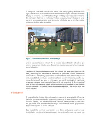 Aprendizaje y mediación pedagógica 
con tecnologías digitales 
211 
El trabajo del tutor debe considerar las mediaciones pedagógicas y la motivación al 
logro. La motivación en la inmersión es un elemento esencial para la marcha del apren-dizaje 
y es inherente a la posibilidad de otorgar sentido y significado al conocimiento. 
Sin motivación el alumno no realizará un trabajo adecuado, no se trata solo de apro-piarse 
de un concepto, sino de poner en marcha estrategias que le permitan resolver 
problemas similares a los aprendidos. 
Figura 3. Actividades colaborativas de aprendizaje 
Uno de los aspectos más valorado fue el conocer las posibilidades educativas que 
ofrecen los entornos virtuales como Second Life, considerando que tiene un gran po-tencial 
educativo: 
“Pensando en sus posibilidades educativas, por supuesto que debe tener, puede uno cre-arlas 
y diseñar algunas actividades de enseñanza, de aprendizaje, usar las herramien-tas 
comunicativas e interactivas y representarlas en este ambiente virtual, tal como las usa uno 
en la realidad. Efectivamente, sus características habría que convertirlas en cualidades edu-cativas. 
Veo un detalle que quizá es mínimo, pero que referido a mi incipiente experiencia, 
es algo que me causa cierta inquietud: el dominio de esta herramienta de SL; mi inquietud 
debe ser por la dificultad en el manejo hábil y competente de mi personaje en este ambiente 
y no por adaptarme a él. Entiendo que las habilidades se adquieren y que unos lo hacen más 
pronto que otros” 
6. Conclusiones 
El curso piloto ha ofrecido datos interesantes respecto de la apropiación diferencia-da 
de las herramientas digitales, observando una curva de aprendizaje más corta en 
docentes jóvenes y una más amplia en relación con la mayor edad de los participan-tes, 
que puede estar relacionada con la mayor familiaridad del primer grupo con los 
dispositivos digitales en la vida cotidiana. 
Esta situación ha permitido hacer ajustes en el diseño pedagógico para incorporar 
e-actividades complementarias destinadas a los participantes más avanzados, con 
 