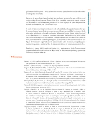 Aprendizaje y mediación pedagógica 
con tecnologías digitales 
212 
posibilidad de incorporar a éstos en tutores invitados para determinadas e-actividades 
a lo largo del diplomado. 
La curva de aprendizaje ha evidenciado la articulación tan estrecha que existe entre el 
mundo real y el mundo virtual Second Life, dicha condición hace propicio éste escena-rio 
3D para la inclusión de estrategias didácticas como el juego de roles, el Aprendizaje 
Basado en Problemas y el Estudio de Casos. 
A partir de la experiencia presentada en ésta actividad educativa, podemos concluir que 
la perspectiva del aprendizaje inmersivo se considera una modalidad innovadora de la 
educación a distancia, retoma la motivación al logro dentro del diseño pedagógico así 
como el enfoque sociocultural en los mundos virtuales, toma relevancia la necesidad 
de formar docentes con conocimientos y habilidades en esta modalidad educativa en 
línea, considerando el contexto pedagógico, que contribuye a la construcción de una 
figura de mediación soportada con la presencia del tutor, el asesor psicopedagógico 
que den respuesta a las demandas de las características de los actuales estudiantes. 
Realizado a través del Proyecto de Innovación y Mejoramiento de la Enseñanza del 
programa PAPIME con el nombre de ―Educación en Red, nativos digitales y aprendizaje 
inmersivo, clave PE200610. 
7. Referencias 
Baquero, R. (1996), “La Zona de Desarrollo Próximo y el análisis de las prácticas educativas”, en: Vigotsky 
y el aprendizaje escolar, Aique, Buenos Aires, pp.137-167 
Bekkers, C. (2009). Teaching & Learning in SL: Figuring Out Some Variables. 
Dalgarno, B., & Lee, M. (2010). What are the learning affordances of 3-D virtual environments? British 
Journal of Educational Technology , 41 (1), 10-32 
Dalgarno, B., Lee, M.J.W., Carlson, L., Gregory, S., & Tynan, B., ‘3D immersive virtual worlds in higher edu-cation: 
An Australian and New Zealand scoping study’, in Curriculum, technology & transformation for 
an unknown future. Proceedings ascilite2010 Sydney. C.H. Steel, M.J. Keppell, P. Gerbic & S. Housego 
(eds.), 2010. [Versión electrónica] http://ascilite.org.au/conferences/sydney10/procs/Dalgarno-full.pdf 
Edirisingha, P.,Nie, M., Pluciennik, M. & Young, R. (2009). Socialisation for learning at a distance in a 3-D 
multi-user virtual environment. British Journal of Educational Technology, 40( 3). 
Falloon, G. (2010). Using avatars and virtual environments in learning: What do they have to offer? British 
Journal of Educational Technology, 41(1). 
Gregory, S., Lee, M. J. W., Ellis, A., Gregory, B., Wood, D., Hillier, M., Campbell, M., Grenfell, J., Pace, S., 
Farley, H., Thomas, A., Cram, A., Sinnappan, S., Smith, K., Hay, L., Kennedy-Clark, S., Warren, I., Grant, 
S., Craven, D., Dreher, H., Matthews, C., Murdoch, D., & McKeown, L. (2010). Australian higher educa-tion 
institutions transforming the future of teaching and learning through 3D virtual worlds. In C. H. 
Steel, M. J. Keppell, P. Gerbic, & S. Housego (Eds), Curriculum, technology & transformation for an 
unknown future. Proceedings ascilite Sydney 2010 (pp. 399–415). Brisbane, Australia: The University 
of Queensland. [Versión electrónica] http://www.ascilite.org.au/conferences/sydney10/Ascilite%20 
conference%20proceedings%202010/Gregory-full.pdf 
Gregory, B., Gregory, S., Wood, D., Masters, Y., Hillier, M., Stokes-Thompson, F., Bogdanovych, A., Butler, 
D., Hay, L., Jegathesan, J. J., Flintoff, K., Schutt, S., Linegar, D., Alderton, R., Cram, A., Stupans, I., 
McKeown-Orwin, L., Meredith, G., McCormick, D., Collins, F., Grenfell, J., Zagami, J., Ellis, A., Jacka, L., 
Campbell, J., Larson, I., Fluck, A., Thomas, A., Farley, H., Muldoon, N. I., Abbas, A., Sinnappan, S., Nevi- 
 